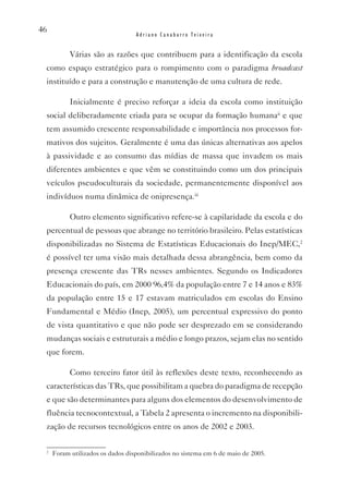 46
                                  Adriano Canabarro Teixeira


           várias são as razões que contribuem para a identificação da escola
 como espaço estratégico para o rompimento com o paradigma broadcast
 instituído e para a construção e manutenção de uma cultura de rede.

           Inicialmente é preciso reforçar a ideia da escola como instituição
 social deliberadamente criada para se ocupar da formação humanaii e que
 tem assumido crescente responsabilidade e importância nos processos for-
 mativos dos sujeitos. Geralmente é uma das únicas alternativas aos apelos
 à passividade e ao consumo das mídias de massa que invadem os mais
 diferentes ambientes e que vêm se constituindo como um dos principais
 veículos pseudoculturais da sociedade, permanentemente disponível aos
 indivíduos numa dinâmica de onipresença.iii

           Outro elemento significativo refere-se à capilaridade da escola e do
 percentual de pessoas que abrange no território brasileiro. Pelas estatísticas
 disponibilizadas no Sistema de Estatísticas Educacionais do Inep/MEC,2
 é possível ter uma visão mais detalhada dessa abrangência, bem como da
 presença crescente das TRs nesses ambientes. Segundo os Indicadores
 Educacionais do país, em 2000 96,4% da população entre 7 e 14 anos e 83%
 da população entre 15 e 17 estavam matriculados em escolas do Ensino
 Fundamental e Médio (Inep, 2005), um percentual expressivo do ponto
 de vista quantitativo e que não pode ser desprezado em se considerando
 mudanças sociais e estruturais a médio e longo prazos, sejam elas no sentido
 que forem.

           Como terceiro fator útil às reflexões deste texto, reconhecendo as
 características das TRs, que possibilitam a quebra do paradigma de recepção
 e que são determinantes para alguns dos elementos do desenvolvimento de
 fluência tecnocontextual, a Tabela 2 apresenta o incremento na disponibili-
 zação de recursos tecnológicos entre os anos de 2002 e 2003.

 2
     Foram utilizados os dados disponibilizados no sistema em 6 de maio de 2005.
 