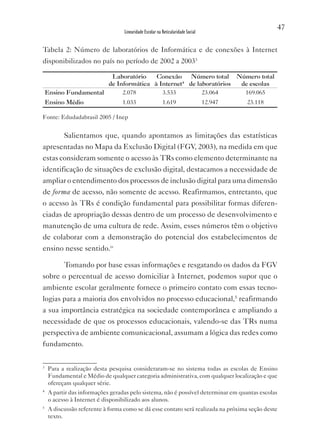 47
                                   Linearidade Escolar na Reticularidade Social


Tabela 2: Número de laboratórios de Informática e de conexões à Internet
disponibilizados no país no período de 2002 a 200334

                        Laboratório    Conexão     Número total Número total
                       de Informática à Internet4 de laboratórios de escolas
    Ensino Fundamental      2.078        3.533         23.064      169.065
    Ensino Médio                  1.033                   1.619                   12.947   23.118

Fonte: Edudadabrasil 2005 / Inep


       Salientamos que, quando apontamos as limitações das estatísticas
apresentadas no Mapa da Exclusão Digital (FGv, 2003), na medida em que
estas consideram somente o acesso às TRs como elemento determinante na
identificação de situações de exclusão digital, destacamos a necessidade de
ampliar o entendimento dos processos de inclusão digital para uma dimensão
de forma de acesso, não somente de acesso. Reafirmamos, entretanto, que
o acesso às TRs é condição fundamental para possibilitar formas diferen-
ciadas de apropriação dessas dentro de um processo de desenvolvimento e
manutenção de uma cultura de rede. Assim, esses números têm o objetivo
de colaborar com a demonstração do potencial dos estabelecimentos de
ensino nesse sentido.iv

       Tomando por base essas informações e resgatando os dados da FGv
sobre o percentual de acesso domiciliar à Internet, podemos supor que o
ambiente escolar geralmente fornece o primeiro contato com essas tecno-
logias para a maioria dos envolvidos no processo educacional,5 reafirmando
a sua importância estratégica na sociedade contemporânea e ampliando a
necessidade de que os processos educacionais, valendo-se das TRs numa
perspectiva de ambiente comunicacional, assumam a lógica das redes como
fundamento.

3
     Para a realização desta pesquisa consideraram-se no sistema todas as escolas de Ensino
     Fundamental e Médio de qualquer categoria administrativa, com qualquer localização e que
     ofereçam qualquer série.
4
     A partir das informações geradas pelo sistema, não é possível determinar em quantas escolas
     o acesso à Internet é disponibilizado aos alunos.
5
     A discussão referente à forma como se dá esse contato será realizada na próxima seção deste
     texto.
 