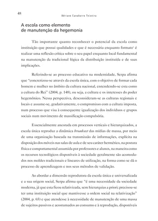 48
                            Adriano Canabarro Teixeira


 A escola como elemento
 de manutenção da hegemonia

        Tão importante quanto reconhecer o potencial da escola como
 instituição que possui qualidades e que é necessária enquanto formatov é
 realizar uma reflexão crítica sobre o seu papel enquanto local fundamental
 na manutenção da tradicional lógica da distribuição instituída e de suas
 implicações.

        Referindo-se ao processo educativo na modernidade, Serpa afirma
 que “concretizou-se através da escola única, com o objetivo de formar cada
 homem e mulher no âmbito da cultura nacional, entendendo-se esta como
 a cultura do Rei” (2004, p. 148), ou seja, a cultura e os interesses do poder
 hegemônico. Nessa perspectiva, desconsideram-se as culturas regionais e
 locais e assume-se, gradativamente, o compromisso com a cultura imposta,
 num processo que visa à consequente igualização dos indivíduos e grupos
 sociais num movimento de massificação compulsória.

        Essencialmente ancorada em processos verticais e hierarquizados, a
 escola única reproduz a dinâmica broadcast das mídias de massa, por meio
 de uma organização baseada na transmissão de informações, explícita na
 disposição dos móveis nas salas de aula e de seu caráter hermético, na postura
 física e comportamental assumida por professores e alunos, na maneira como
 os recursos tecnológicos disponíveis à sociedade geralmente são acomoda-
 dos nos moldes tradicionais e lineares de utilização, na forma como se dá o
 processo de aprendizagem e nos seus métodos de validação.

        Ao abordar a dimensão reprodutora da escola única e universalizada
 e a sua origem social, Serpa afirma que “é uma necessidade da sociedade
 moderna, já que esta ficou relativizada, sem hierarquias a priori; precisou-se
 ter uma instituição social que mantivesse a ordem social na relativização”
 (2004, p. 65) e que atendesse à necessidade de manutenção de uma massa
 de sujeitos passivos e acostumados ao consumo e à reprodução, disponíveis
 