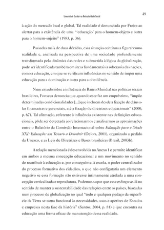 49
                           Linearidade Escolar na Reticularidade Social


à ação do mercado local e global. Tal realidade é denunciada por Freire ao
alertar para a existência de uma “‘educação’ para o homem-objeto e outra
para o homem-sujeito” (1983, p. 36).

       Passadas mais de duas décadas, essa situação continua a figurar como
realidade e, analisada na perspectiva de uma sociedade profundamente
transformada pela dinâmica das redes e submetida à lógica da globalização,
pode ser identificada também em áreas fundamentais à soberania das nações,
como a educação, em que se verificam influências no sentido de impor uma
educação para a dominação e outra para a obediência.

       Num estudo sobre a influência do Banco Mundial nas políticas sociais
brasileiras, Fonseca denuncia que, quando este faz um empréstimo, “impõe
determinadas condicionalidades [...] que incluem desde a fixação de cláusu-
las financeiras e gerenciais, até a fixação de diretrizes educacionais” (2000,
p. 67). Tal afirmação, referente à influência existente nas definições educa-
cionais, pôde ser detectada ao relacionarmos e analisarmos as aproximações
entre o Relatório da Comissão Internacional sobre Educação para o Século
XXI: Educação: um Tesouro a Descobrir (Delors, 2001), organizado a pedido
da Unesco, e as Leis de Diretrizes e Bases brasileiras (Brasil, 2003b).

       A relação mencionada é desenvolvida no Anexo 1 e permite identificar
em ambos a mesma concepção educacional e um movimento no sentido
de reatribuir à educação e, por conseguinte, à escola, o poder centralizador
do processo formativo dos cidadãos, o que não configuraria um elemento
negativo se essa formação não estivesse intimamente atrelada a uma con-
cepção verticalizada e reprodutora. Podemos supor que esse esforço se dá no
sentido de manter a sustentabilidade das relações entre os países, baseadas
num processo de globalização no qual “todo e qualquer pedaço da superfí-
cie da Terra se torna funcional às necessidades, usos e apetites de Estados
e empresas nesta fase da história” (Santos, 2004, p. 81) e que encontra na
educação uma forma eficaz de manutenção dessa realidade.
 