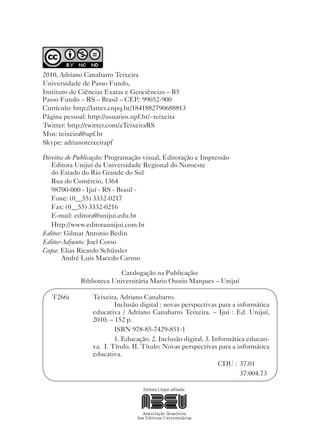 2010, Adriano Canabarro Teixeira
Universidade de Passo Fundo,
Instituto de Ciências Exatas e Geociências – B5
Passo Fundo – RS – Brasil – CEP.: 99052-900
Currículo: http://lattes.cnpq.br/1841882790688813
Página pessoal: http://usuarios.upf.br/~teixeira
Twitter: http://twitter.com/aTeixeiraRS
Msn: teixeira@upf.br
Skype: adrianoteixeirapf

Direitos de Publicação: Programação visual, Editoração e Impressão
   Editora Unijuí da Universidade Regional do Noroeste
   do Estado do Rio Grande do Sul
   Rua do Comércio, 1364
   98700-000 - Ijuí - RS - Brasil -
   Fone: (0__55) 3332-0217
   Fax: (0__55) 3332-0216
   E-mail: editora@unijui.edu.br
   Http://www.editoraunijui.com.br
Editor: Gilmar Antonio Bedin
Editor-Adjunto: Joel Corso
Capa: Elias Ricardo Schüssler
       André Luis Macedo Caruso

                           Catalogação na Publicação:
             Biblioteca Universitária Mario Osorio Marques – Unijuí

   T266i         Teixeira, Adriano Canabarro.
                         Inclusão digital : novas perspectivas para a informática
                 educativa / Adriano Canabarro Teixeira. – Ijuí : Ed. Unijuí,
                 2010. – 152 p.
                         ISBN 978-85-7429-851-1
                         1. Educação. 2. Inclusão digital. 3. Informática educati-
                 va. I. Título. II. Título: Novas perspectivas para a informática
                 educativa.
                                                                CDU : 37.01
                                                                       37:004.73
 