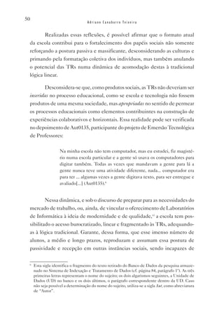 50
                                    Adriano Canabarro Teixeira


           Realizadas essas reflexões, é possível afirmar que o formato atual
 da escola contribui para o fortalecimento dos papéis sociais não somente
 reforçando a postura passiva e massificante, desconsiderando as culturas e
 primando pela formatação coletiva dos indivíduos, mas também anulando
 o potencial das TRs numa dinâmica de acomodação destas à tradicional
 lógica linear.

           Desconsidera-se que, como produtos sociais, as TRs não deveriam ser
 inseridas no processo educacional, como se escola e tecnologia não fossem
 produtos de uma mesma sociedade, mas apropriadas no sentido de permear
 os processos educacionais como elementos contribuintes na construção de
 experiências colaborativos e horizontais. Essa realidade pode ser verificada
 no depoimento de Aut0135, participante do projeto de Emersão Tecnológica
 de Professores:

                    Na minha escola não tem computador, mas eu estudei, fiz magisté-
                    rio numa escola particular e a gente só usava os computadores para
                    digitar também. Todas as vezes que mandavam a gente para lá a
                    gente nunca teve uma atividade diferente, nada... computador era
                    para ter ... algumas vezes a gente digitava texto, para ser entregue e
                    avaliado[...] (Aut0135).6


           Nessa dinâmica, e sob o discurso de preparar para as necessidades do
 mercado de trabalho, ou, ainda, de vincular o oferecimento de Laboratórios
 de Informática à ideia de modernidade e de qualidade,vi a escola tem pos-
 sibilitado o acesso burocratizado, linear e fragmentado às TRs, adequando-
 as à lógica tradicional. Garante, dessa forma, que esse imenso número de
 alunos, a médio e longo prazos, reproduzam e assumam essa postura de
 passividade e recepção em outras instâncias sociais, sendo incapazes de

 6
     Esta sigla identifica o fragmento do texto retirado do Banco de Dados da pesquisa armaze-
     nado no Sistema de Indexação e Tratamento de Dados (cf. página 84, parágrafo 1º). As três
     primeiras letras representam o nome do sujeito; os dois algarismos seguintes, a Unidade de
     Dados (UD) no banco e os dois últimos, o parágrafo correspondente dentro da UD. Caso
     não seja possível a determinação do nome do sujeito, utiliza-se a sigla Aut, como abreviatura
     de “Autor”.
 