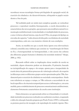 51
                           Linearidade Escolar na Reticularidade Social


reconhecer nessas tecnologias formas privilegiadas de agregação social, de
exercício da cidadania e de desenvolvimento, reforçando os papéis sociais
dentro e fora do país.

       Tal realidade pode ser ainda mais complexa quando, ao verticalizar
processos e reproduzir modelos hierarquizados, a escola desconsidera as
características das novas gerações, que possuem uma tendência natural à co-
municação multidirecional, à reticularidade e à multiplicidade de processos,
a uma vivência cultural intensa, seja ela em CTGs, em grupos de hip hop, ou
em rodas de capoeira,vii todos desenvolvidos pela e na dinâmica da sociedade
contemporânea, cada um a sua maneira e dentro de suas condições.

       Assim, na medida em que a escola única ignora essa efervescência
cultural, consolida uma violência que consiste na “transformação do Outro
no Eu, a heterogeneidade na homogeneidade, o não acesso das culturas
dos diferentes grupos humanos à dinâmica da sociedade moderna” (Serpa,
2004, p. 182).

       Buscando refletir sobre as implicações desse modelo de escola na
sociedade, alguns elementos podem ser destacados. O primeiro, baseado
na (re)siginificação do espaço e do tempo, aponta para a incapacidade da
escola única de potencializar processos de valorização cultural e de respeito
às diferenças entre os diferentes grupos sociais aproximados pelas TRs, fun-
damental para o exercício da cidadania na sociedade contemporânea. Ainda
com referência ao espaço e tempo, as TRs reduzem a necessidade de um
local específico e da sincronia temporal para acesso a informações e, em certa
medida, para o estabelecimento de processos comunicacionais unidirecionais,
elementos fortemente característicos da escola como instituição.

       Outro elemento a ser apresentado refere-se à linearidade e à verticali-
dade instituída nos processos realizados nos ambientes escolares, resgatando
a idéia de educação bancária proposta por Paulo Freire (1997) e reforçando
as posturas passivas de recepção e de reprodução do modelo vigente. Des-
 