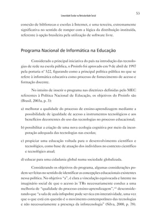 53
                           Linearidade Escolar na Reticularidade Social


conexão de bibliotecas e escolas à Internet, e uma terceira, extremamente
significativa no sentido de romper com a lógica da distribuição instituída,
referente à opção brasileira pela utilização de software livre.



Programa Nacional de Informática na Educação

       Considerado a principal iniciativa do país na introdução das tecnolo-
gias de rede na escola pública, o Proinfo foi aprovado em 9 de abril de 1997
pela portaria nº 522, figurando como a principal política pública no que se
refere à informática educativa como processo de fornecimento de acesso e
formação docente.

       No intuito de inserir o programa nas diretrizes definidas pelo MEC
referentes à Política Nacional de Educação, os objetivos do Proinfo são
(Brasil, 2003a, p. 3):

a) melhorar a qualidade do processo de ensino-aprendizagem mediante a
   possibilidade de igualdade de acesso a instrumentos tecnológicos e aos
   benefícios decorrentes do uso das tecnologias no processo educacional;

b) possibilitar a criação de uma nova ecologia cognitiva por meio da incor-
   poração adequada das tecnologias nas escolas;

c) propiciar uma educação voltada para o desenvolvimento científico e
   tecnológico, como base de atuação dos indivíduos no contexto científico
   e tecnológico atual;

d) educar para uma cidadania global numa sociedade globalizada.

       Considerando os objetivos do programa, algumas considerações po-
dem ser feitas no sentido de identificar as concepções educacionais existentes
nessa política. No objetivo “a”, é clara a vinculação equivocada e latente no
imaginário social de que o acesso às TRs necessariamente conduz a uma
melhoria de “qualidade do processo ensino-aprendizagem”,viii desconside-
rando que “a sala de aula infopobre pode ser rica em interatividade, uma vez
que o que está em questão é o movimento contemporâneo das tecnologias
e não necessariamente a presença da infotecnologia” (Silva, 2000, p. 78).
 