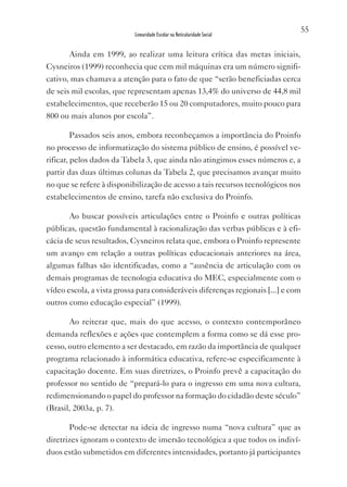 55
                           Linearidade Escolar na Reticularidade Social


       Ainda em 1999, ao realizar uma leitura crítica das metas iniciais,
Cysneiros (1999) reconhecia que cem mil máquinas era um número signifi-
cativo, mas chamava a atenção para o fato de que “serão beneficiadas cerca
de seis mil escolas, que representam apenas 13,4% do universo de 44,8 mil
estabelecimentos, que receberão 15 ou 20 computadores, muito pouco para
800 ou mais alunos por escola”.

       Passados seis anos, embora reconheçamos a importância do Proinfo
no processo de informatização do sistema público de ensino, é possível ve-
rificar, pelos dados da Tabela 3, que ainda não atingimos esses números e, a
partir das duas últimas colunas da Tabela 2, que precisamos avançar muito
no que se refere à disponibilização de acesso a tais recursos tecnológicos nos
estabelecimentos de ensino, tarefa não exclusiva do Proinfo.

       Ao buscar possíveis articulações entre o Proinfo e outras políticas
públicas, questão fundamental à racionalização das verbas públicas e à efi-
cácia de seus resultados, Cysneiros relata que, embora o Proinfo represente
um avanço em relação a outras políticas educacionais anteriores na área,
algumas falhas são identificadas, como a “ausência de articulação com os
demais programas de tecnologia educativa do MEC, especialmente com o
vídeo escola, a vista grossa para consideráveis diferenças regionais [...] e com
outros como educação especial” (1999).

       Ao reiterar que, mais do que acesso, o contexto contemporâneo
demanda reflexões e ações que contemplem a forma como se dá esse pro-
cesso, outro elemento a ser destacado, em razão da importância de qualquer
programa relacionado à informática educativa, refere-se especificamente à
capacitação docente. Em suas diretrizes, o Proinfo prevê a capacitação do
professor no sentido de “prepará-lo para o ingresso em uma nova cultura,
redimensionando o papel do professor na formação do cidadão deste século”
(Brasil, 2003a, p. 7).

       Pode-se detectar na ideia de ingresso numa “nova cultura” que as
diretrizes ignoram o contexto de imersão tecnológica a que todos os indiví-
duos estão submetidos em diferentes intensidades, portanto já participantes
 