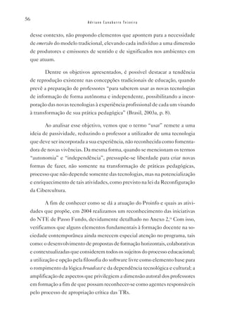 56
                           Adriano Canabarro Teixeira


 desse contexto, não propondo elementos que apontem para a necessidade
 de emersão do modelo tradicional, elevando cada indivíduo a uma dimensão
 de produtores e emissores de sentido e de significados nos ambientes em
 que atuam.

        Dentre os objetivos apresentados, é possível destacar a tendência
 de reprodução existente nas concepções tradicionais de educação, quando
 prevê a preparação de professores “para saberem usar as novas tecnologias
 de informação de forma autônoma e independente, possibilitando a incor-
 poração das novas tecnologias à experiência profissional de cada um visando
 à transformação de sua prática pedagógica” (Brasil, 2003a, p. 8).

        Ao analisar esse objetivo, vemos que o termo “usar” remete a uma
 ideia de passividade, reduzindo o professor a utilizador de uma tecnologia
 que deve ser incorporada a sua experiência, não reconhecida como fomenta-
 dora de novas vivências. Da mesma forma, quando se mencionam os termos
 “autonomia” e “independência”, pressupõe-se liberdade para criar novas
 formas de fazer, não somente na transformação de práticas pedagógicas,
 processo que não depende somente das tecnologias, mas na potencialização
 e enriquecimento de tais atividades, como previsto na lei da Reconfiguração
 da Cibercultura.

        A fim de conhecer como se dá a atuação do Proinfo e quais as ativi-
 dades que propõe, em 2004 realizamos um reconhecimento das iniciativas
 do NTE de Passo Fundo, devidamente detalhado no Anexo 2,ix Com isso,
 verificamos que alguns elementos fundamentais à formação docente na so-
 ciedade contemporânea ainda merecem especial atenção no programa, tais
 como: o desenvolvimento de propostas de formação horizontais, colaborativas
 e contextualizadas que considerem todos os sujeitos do processo educacional;
 a utilização e opção pela filosofia do software livre como elemento base para
 o rompimento da lógica broadcast e da dependência tecnológica e cultural; a
 amplificação de aspectos que privilegiem a dimensão autoral dos professores
 em formação a fim de que possam reconhecer-se como agentes responsáveis
 pelo processo de apropriação crítica das TRs.
 