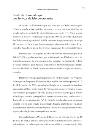 57
                          Linearidade Escolar na Reticularidade Social


Fundo de Universalização
dos Serviços de Telecomunicações

       O Fundo de Universalização dos Serviços de Telecomunicações
(Fust), segunda política pública destacada, representa uma iniciativa de
grande vulto no sentido de disponibilizar o acesso às TR. Num resgate
histórico, é possível relatar que em julho de 1997 foi aprovada a Lei Geral
das Telecomunicações (lei nº 9.472), mas sem a regulamentação do artigo
81, que criava o Fust, o que determinou que tais recursos deixassem de ser
captados, ficando em posse dos próprios operadores do sistema telefônico.

       Somente em 17 de agosto de 2000 o Fundo foi sancionado por meio
da lei nº 9.998, a qual determinou que seria formado por 1% de toda a receita
bruta das empresas de telecomunicações, dotações do orçamento federal
e valores cobrados pela Agência Nacional de Telecomunicações (Anatel)
em sua atividade de fiscalização e de concessão de serviços às empresas
privadas.

       Dentre os vários programas previstos no Fust destacam-se o Programa
Educação e o Programa Bibliotecas. O primeiro, definido na portaria nº 2,
de 17 de janeiro de 2001, trata da distribuição de recursos de Informática
nas escolas públicas como forma de “promover o desenvolvimento e o en-
riquecimento pedagógico” (Brasil, 2005a), desconsiderando que é preciso
mais do que conexão para qualificar o processo educacional, assim como já
destacado acerca do objetivo “a” do Proinfo. Ainda sobre esse programa,
salienta-se que, com relação à capacitação docente explícita no seu artigo.
3o, não fornece nenhum detalhe de como se dará esse processo ou se existirá
alguma vinculação com outras políticas na área.

       Com referência ao Programa Bibliotecas, na portaria nº 245, de 10
de maio de 2001, é prevista a criação de infraestrutura de acesso público às
redes digitais de informação em bibliotecas públicas, em centros de difu-
 