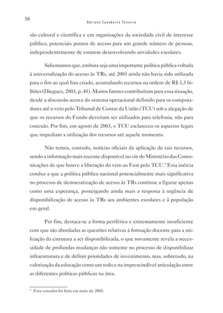58
                                   Adriano Canabarro Teixeira


 são cultural e científica e em organizações da sociedade civil de interesse
 público, potenciais pontos de acesso para um grande número de pessoas,
 independentemente de estarem desenvolvendo atividades escolares.

           Salientamos que, embora seja uma importante política pública voltada
 à universalização do acesso às TRs, até 2003 ainda não havia sido utilizada
 para o fim ao qual fora criado, acumulando recursos na ordem de R$ 3,3 bi-
 lhões (Dieguez, 2003, p. 41). Muitos fatores contribuíram para essa situação,
 desde a discussão acerca do sistema operacional definido para os computa-
 dores até o veto pelo Tribunal de Contas da União (TCU) sob a alegação de
 que os recursos do Fundo deveriam ser utilizados para telefonia, não para
 conexão. Por fim, em agosto de 2003, o TCU esclareceu os aspectos legais
 que impediam a utilização dos recursos até aquele momento.

           Não temos, contudo, notícias oficiais da aplicação de tais recursos,
 sendo a informação mais recente disponível no site do Ministério das Comu-
 nicações de que houve a liberação do veto ao Fust pelo TCU.9 Essa inércia
 conduz a que a política pública nacional potencialmente mais significativa
 no processo de democratização de acesso às TRs continue a figurar apenas
 como uma esperança, postergando ainda mais a resposta à urgência de
 disponibilização de acesso às TRs aos ambientes escolares e à população
 em geral.

           Por fim, destaca-se a forma periférica e extremamente insuficiente
 com que são abordadas as questões relativas à formação docente para a uti-
 lização da estrutura a ser disponibilizada, o que novamente revela a neces-
 sidade de profundas mudanças não somente no processo de disponibilizar
 infraestrutura e de definir prioridades de investimento, mas, sobretudo, na
 valorização da educação como um todo e na imprescindível articulação entre
 as diferentes políticas públicas na área.

 9
     Esta consulta foi feita em maio de 2005.
 