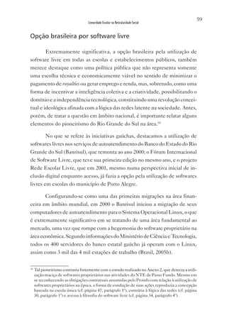 59
                                    Linearidade Escolar na Reticularidade Social


Opção brasileira por software livre

        Extremamente significativa, a opção brasileira pela utilização de
software livre em todas as escolas e estabelecimentos públicos, também
merece destaque como uma política pública que não representa somente
uma escolha técnica e economicamente viável no sentido de minimizar o
pagamento de royalties ou gerar emprego e renda, mas, sobretudo, como uma
forma de incentivar a inteligência coletiva e a criatividade, possibilitando o
domínio e a independência tecnológica, constituindo uma revolução concei-
tual e ideológica afinada com a lógica das redes latente na sociedade. Antes,
porém, de tratar a questão em âmbito nacional, é importante relatar alguns
elementos do pioneirismo do Rio Grande do Sul na área.10

        No que se refere às iniciativas gaúchas, destacamos a utilização de
softwares livres nos serviços de autoatendimento do Banco do Estado do Rio
Grande do Sul (Banrisul), que remonta ao ano 2000; o Fórum Internacional
de Software Livre, que teve sua primeira edição no mesmo ano, e o projeto
Rede Escolar Livre, que em 2001, mesmo numa perspectiva inicial de in-
clusão digital enquanto acesso, já fazia a opção pela utilização de softwares
livres em escolas do município de Porto Alegre.

           Configurando-se como uma das primeiras migrações na área finan-
ceira em âmbito mundial, em 2000 o Banrisul iniciou a migração de seus
computadores de autoatendimento para o Sistema Operacional Linux, o que
é extremamente significativo em se tratando de uma área fundamental ao
mercado, uma vez que rompe com a hegemonia do software proprietário na
área econômica. Segundo informações do Ministério de Ciência e Tecnologia,
todos os 400 servidores do banco estatal gaúcho já operam com o Linux,
assim como 3 mil das 4 mil estações de trabalho (Brasil, 2005b).

10
     Tal pioneirismo contrasta fortemente com o estudo realizado no Anexo 2, que detecta a utili-
     zação maciça de softwares proprietários nas atividades do NTE de Passo Fundo. Mesmo em
     se reconhecendo as obrigações contratuais assumidas pelo Proinfo com relação à utilização de
     softwares proprietários na época, a forma de condução de suas ações reproduzia a concepção
     baseada na escola única (cf. página 47, parágrafo 1º), contrária à lógica das redes (cf. página
     30, parágrafo 1º) e avessa à filosofia do software livre (cf. página 34, parágrafo 4º).
 