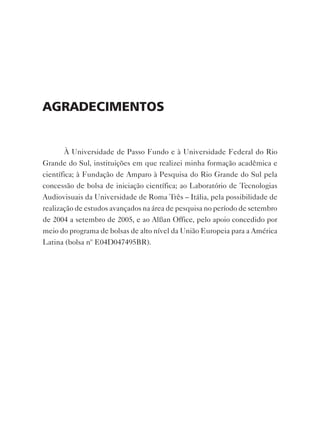 AgrAdecimentos


       À Universidade de Passo Fundo e à Universidade Federal do Rio
Grande do Sul, instituições em que realizei minha formação acadêmica e
científica; à Fundação de Amparo à Pesquisa do Rio Grande do Sul pela
concessão de bolsa de iniciação científica; ao Laboratório de Tecnologias
Audiovisuais da Universidade de Roma Três – Itália, pela possibilidade de
realização de estudos avançados na área de pesquisa no período de setembro
de 2004 a setembro de 2005, e ao Alßan Office, pelo apoio concedido por
meio do programa de bolsas de alto nível da União Europeia para a América
Latina (bolsa nº E04D047495BR).
 