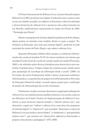 60
                             Adriano Canabarro Teixeira


        O Fórum Internacional de Software Livre é promovido pelo projeto
 Software Livre RS e já realizou seis edições. Conhecido como o maior evento
 na área em âmbito mundial, seu objetivo é disseminar a ideia de utilização
 e desenvolvimento de software livre e promover uma cultura baseada em
 sua filosofia, explicitamente representada no slogan do Fórum de 2005:
 “Tecnologia que liberta”.

        Dentre os programas de inclusão digital da prefeitura de Porto Alegre,
 alguns podem ser tomados como modelo, dentre os quais o projeto “In-
 formática na Educação: uma rede para inclusão digital”, praticado na rede
 municipal de ensino de Porto Alegre e que adota o software livre.

        Segundo informações obtidas sobre o projeto, os ambientes informa-
 tizados das escolas já atendem 91,3% dos alunos mediante um sistema que
 interliga 52 redes locais de escolas de variadas regiões da cidade (Procempa,
 2005) e são utilizados pelas diversas disciplinas para desenvolver seus con-
 teúdos. O projeto busca “romper a lógica de exclusão social, criando meios
 para apropriação de tecnologia da informação desde a escola” (2005). As
 52 escolas, dos níveis fundamental, médio e básico, já possuem ambientes
 informatizados, e a segunda fase do projeto está informatizando as 40 escolas
 de Educação Infantil da cidade, restando apenas quatro para a totalização
 do projeto de informatização das escolas municipais.

        Finalmente, no plano nacional, destacamos a opção pela utilização de
 software livre em estabelecimentos públicos federais e em escolas, expressa
 nas Diretrizes do Comitê Técnico de Implementação de Software Livre,
 dentre as quais merecem especial atenção: a “diretriz número sete”, que
 determina a opção por “utilizar o software livre como base dos programas
 de inclusão digital”; o “objetivo G”, que se propõe “disseminar a cultura de
 Software Livre nas escolas e universidades”, e, finalmente, a “ação prioritária
 número nove”, que consiste em “desenvolver aplicativos direcionados a
 projetos educacionais e pedagógicos” (ITI, 2005).
 