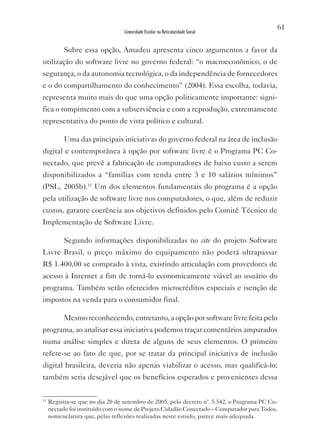 61
                                  Linearidade Escolar na Reticularidade Social


           Sobre essa opção, Amadeu apresenta cinco argumentos a favor da
utilização do software livre no governo federal: “o macroeconômico, o de
segurança, o da autonomia tecnológica, o da independência de fornecedores
e o do compartilhamento do conhecimento” (2004). Essa escolha, todavia,
representa muito mais do que uma opção politicamente importante: signi-
fica o rompimento com a subserviência e com a reprodução, extremamente
representativa do ponto de vista político e cultural.

           Uma das principais iniciativas do governo federal na área de inclusão
digital e contemporânea à opção por software livre é o Programa PC Co-
nectado, que prevê a fabricação de computadores de baixo custo a serem
disponibilizados a “famílias com renda entre 3 e 10 salários mínimos”
(PSL, 2005b).11 Um dos elementos fundamentais do programa é a opção
pela utilização de software livre nos computadores, o que, além de reduzir
custos, garante coerência aos objetivos definidos pelo Comitê Técnico de
Implementação de Software Livre.

           Segundo informações disponibilizadas no site do projeto Software
Livre Brasil, o preço máximo do equipamento não poderá ultrapassar
R$ 1.400,00 se comprado à vista, existindo articulação com provedores de
acesso à Internet a fim de torná-lo economicamente viável ao usuário do
programa. Também serão oferecidos microcréditos especiais e isenção de
impostos na venda para o consumidor final.

           Mesmo reconhecendo, entretanto, a opção por software livre feita pelo
programa, ao analisar essa iniciativa podemos traçar comentários amparados
numa análise simples e direta de alguns de seus elementos. O primeiro
refere-se ao fato de que, por se tratar da principal iniciativa de inclusão
digital brasileira, deveria não apenas viabilizar o acesso, mas qualificá-lo;
também seria desejável que os benefícios esperados e provenientes dessa

11
     Registra-se que no dia 20 de setembro de 2005, pelo decreto nº. 5.542, o Programa PC Co-
     nectado foi instituído com o nome de Projeto Cidadão Conectado – Computador para Todos,
     nomenclatura que, pelas reflexões realizadas neste estudo, parece mais adequada.
 