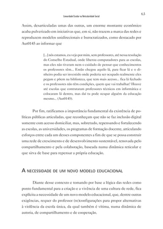 63
                           Linearidade Escolar na Reticularidade Social


Assim, desarticuladas umas das outras, um enorme montante econômico
acaba pulverizado em iniciativas que, em si, não trazem a marca das redes e
reproduzem modelos unidirecionais e burocratizados, como destacado por
Aut0145 ao informar que

             [...] nós estamos, eu vejo por mim, sem professores, até nessa resolução
             do Conselho Estadual, onde liberou computadores para as escolas,
             mas eles não tiveram nem o cuidado de pensar que conhecimentos
             os professores têm... Então chegou aquilo lá, para ficar lá e o di-
             nheiro podia ser investido onde poderia ser ocupado realmente eles
             pegam e põem na biblioteca, que tem mais acesso... fica lá fechado
             e os professores não têm condições, quem que vai trabalhar? Houve
             até escolas que contrataram professores técnicos em informática e
             colocaram lá dentro, mas daí tu pode ocupar alguém da educação
             mesmo... (Aut0145).


      Por fim, ratificamos a importância fundamental da existência de po-
líticas públicas articuladas, que reconheçam que não se faz inclusão digital
somente com acesso domiciliar, mas, sobretudo, repensando e fortalecendo
as escolas, as universidades, os programas de formação docente, articulando
esforços entre cada um desses componentes a fim de que se possa construir
uma rede de crescimento e de desenvolvimento sustentável, renovada pelo
compartilhamento e pela colaboração, baseada numa dinâmica reticular e
que sirva de base para repensar a própria educação.



a neCessidade de um novo modelo eduCaCional

      Diante desse contexto e tomando por base a lógica das redes como
ponto fundamental para a criação e a vivência de uma cultura de rede, fica
explícita a necessidade de um novo modelo educacional, que, dentre outras
exigências, requer do professor (re)configurações para propor alternativas
à violência da escola única, da qual também é vítima, numa dinâmica de
autoria, de compartilhamento e de cooperação.
 