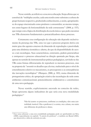 64
                                  Adriano Canabarro Teixeira


           Nesse sentido, ao referir-se a essa nova educação, Serpa afirma que se
 constitui de “múltiplas escolas, cada uma tendo como substrato a cultura do
 grupo humano respectivo, produzindo conhecimento, e assim, apropriando-
 se do espaço sincronizado como produtor e consumidor; ao mesmo tempo,
 nos entre-lugares da horizontalidade da rede estruturante” (2004, p. 157),
 que rompe com a lógica da distribuição da escola única e que pode encontrar
 nas TRs elementos fundamentais e potencializadores desse processo.

           Certamente essa configuração de educação não depende exclusiva-
 mente da presença das TRs, uma vez que o processo proposto deriva em
 maior grau dos agentes emersos da dimensão de reprodução e passividade
 para uma dinâmica rizomática e aberta, do que da disponibilidade de aces-
 so a tais tecnologias. Suas características, entretanto, podem potencializar
 e enriquecer o processo educacional na direção apontada por Serpa, não
 apenas no sentido de instrumentalizar práticas pedagógicas, servindo-se das
 TRs como formas diferenciadas de reproduzir os mesmos processos, mas
 na proposta de “assumir os desafios que ela traz, traduzindo para o nível do
 entendimento coletivo os mecanismos, os pressupostos e as conseqüências
 das inovações tecnológicas” (Marques, 2000, p. 103), numa dimensão de
 protagonismo crítico, de apropriação criativa das tecnologias de rede como
 ambientes comunicacionais potencialmente colaborativos e constituintes
 de uma nova pedagogia.

           Nesse sentido, explicitamente ancorado no conceito de redes,
 Serpa apresenta alguns indicadores do que seria essa nova modalidade
 pedagógica:12

                   Não há centro: os processos, conforme as condições, têm uma cen-
                   tralidade instável. Ora o professor é o centro, ora o aluno, ora outro
                   ator diferente de professor e aluno.


 12
      Este tema referente a uma nova modalidade pedagógica pode ser aprofundado em Silva
      (2000), especialmente no capítulo “A autoria do professor”, e também em Ramal (2002),
      que desenvolve a idéia de currículo em rede.
 