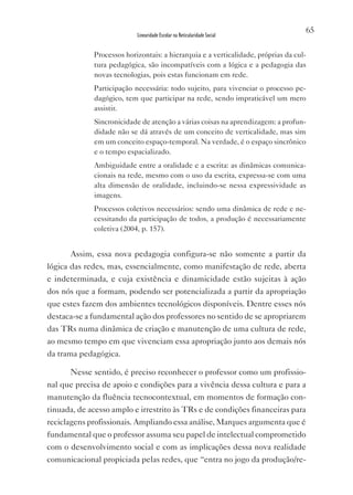 65
                           Linearidade Escolar na Reticularidade Social


             Processos horizontais: a hierarquia e a verticalidade, próprias da cul-
             tura pedagógica, são incompatíveis com a lógica e a pedagogia das
             novas tecnologias, pois estas funcionam em rede.
             Participação necessária: todo sujeito, para vivenciar o processo pe-
             dagógico, tem que participar na rede, sendo impraticável um mero
             assistir.
             Sincronicidade de atenção a várias coisas na aprendizagem: a profun-
             didade não se dá através de um conceito de verticalidade, mas sim
             em um conceito espaço-temporal. Na verdade, é o espaço sincrônico
             e o tempo espacializado.
             Ambiguidade entre a oralidade e a escrita: as dinâmicas comunica-
             cionais na rede, mesmo com o uso da escrita, expressa-se com uma
             alta dimensão de oralidade, incluindo-se nessa expressividade as
             imagens.
             Processos coletivos necessários: sendo uma dinâmica de rede e ne-
             cessitando da participação de todos, a produção é necessariamente
             coletiva (2004, p. 157).


       Assim, essa nova pedagogia configura-se não somente a partir da
lógica das redes, mas, essencialmente, como manifestação de rede, aberta
e indeterminada, e cuja existência e dinamicidade estão sujeitas à ação
dos nós que a formam, podendo ser potencializada a partir da apropriação
que estes fazem dos ambientes tecnológicos disponíveis. Dentre esses nós
destaca-se a fundamental ação dos professores no sentido de se apropriarem
das TRs numa dinâmica de criação e manutenção de uma cultura de rede,
ao mesmo tempo em que vivenciam essa apropriação junto aos demais nós
da trama pedagógica.

      Nesse sentido, é preciso reconhecer o professor como um profissio-
nal que precisa de apoio e condições para a vivência dessa cultura e para a
manutenção da fluência tecnocontextual, em momentos de formação con-
tinuada, de acesso amplo e irrestrito às TRs e de condições financeiras para
reciclagens profissionais. Ampliando essa análise, Marques argumenta que é
fundamental que o professor assuma seu papel de intelectual comprometido
com o desenvolvimento social e com as implicações dessa nova realidade
comunicacional propiciada pelas redes, que “entra no jogo da produção/re-
 