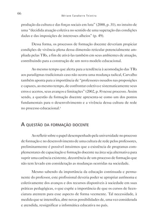 66
                            Adriano Canabarro Teixeira


 produção da cultura e das forças sociais em luta” (2000, p. 31), no intuito de
 uma “decidida atuação coletiva no sentido de uma superação das condições
 dadas e das imposições de interesses alheios” (p. 49).

        Dessa forma, os processos de formação docente deveriam propiciar
 condições de vivência plena dessa dimensão reticular potencialmente am-
 pliada pelas TRs, a fim de ativá-las também em seus ambientes de atuação,
 contribuindo para a construção de um novo modelo educacional.

         Ao mesmo tempo que alerta para a tendência à acomodação das TRs
 aos paradigmas tradicionais caso não ocorra uma mudança radical, Carvalho
 também aponta para a importância de “professores ousados nas proposições
 e capazes, ao mesmo tempo, de confrontar coletiva e sistematicamente seus
 erros e acertos, seus avanços e limitações” (2002, p. 8) nesse processo. Assim
 sendo, a questão da formação docente apresenta-se como um dos pontos
 fundamentais para o desenvolvimento e a vivência dessa cultura de rede
 no processo educacional.x



 a questão da formação doCente
        Ao refletir sobre o papel desempenhado pela universidade no processo
 de formação e no desenvolvimento de uma cultura de rede pelos professores,
 preliminarmente é possível intuirmos que a existência de programas com-
 plementares de capacitação e formação docente na área seja alternativa para
 suprir uma carência existente, decorrência de um processo de formação que
 não tem levado em consideração as mudanças ocorridas na sociedade.

        Mesmo sabendo da importância da educação continuada e perma-
 nente do professor, este profissional deveria poder se apropriar autônoma e
 coletivamente dos avanços e dos recursos disponíveis à sociedade em suas
 práticas pedagógicas, o que expõe a importância de que os cursos de licen-
 ciatura atentem para esse aspecto de forma veemente. Tal necessidade, à
 medida que se intensifica, abre novas possibilidades de, uma vez considerada
 e atendida, ressignificar a informática educativa no país.
 
