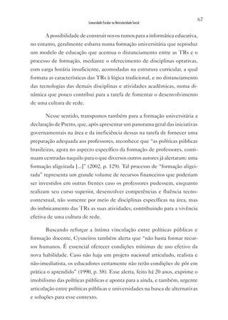 67
                          Linearidade Escolar na Reticularidade Social


       A possibilidade de construir novos rumos para a informática educativa,
no entanto, geralmente esbarra numa formação universitária que reproduz
um modelo de educação que acentua o distanciamento entre as TRs e o
processo de formação, mediante o oferecimento de disciplinas optativas,
com carga horária insuficiente, acomodadas na estrutura curricular, a qual
formata as características das TRs à lógica tradicional, e no distanciamento
das tecnologias das demais disciplinas e atividades acadêmicas, numa di-
nâmica que pouco contribui para a tarefa de fomentar o desenvolvimento
de uma cultura de rede.

       Nesse sentido, transpomos também para a formação universitária a
declaração de Pretto, que, após apresentar um panorama geral das iniciativas
governamentais na área e da ineficiência dessas na tarefa de fornecer uma
preparação adequada aos professores, reconhece que “as políticas públicas
brasileiras, agora no aspecto específico da formação de professores, conti-
nuam centradas naquilo para o que diversos outros autores já alertaram: uma
formação aligeirada [...]” (2002, p. 129). Tal processo de “formação aligei-
rada” representa um grande volume de recursos financeiros que poderiam
ser investidos em outras frentes caso os professores pudessem, enquanto
realizam seu curso superior, desenvolver competências e fluência tecno-
contextual, não somente por meio de disciplinas específicas na área, mas
do imbricamento das TRs as suas atividades, contribuindo para a vivência
efetiva de uma cultura de rede.

       Buscando reforçar a íntima vinculação entre políticas públicas e
formação docente, Cysneiros também alerta que “não basta formar recur-
sos humanos. É essencial oferecer condições mínimas de uso efetivo da
nova habilidade. Caso não haja um projeto nacional articulado, realista e
não-imediatista, os educadores certamente não terão condições de pôr em
prática o aprendido” (1990, p. 58). Esse alerta, feito há 20 anos, exprime o
imobilismo das políticas públicas e aponta para a ainda, e também, urgente
articulação entre políticas públicas e universidades na busca de alternativas
e soluções para esse contexto.
 