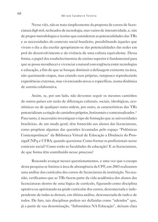 68
                             Adriano Canabarro Teixeira


        Nesse viés, não se trata simplesmente da proposta de cursos de licen-
 ciatura high-tech, recheados de tecnologia, mas vazios de interatividade, e, sim
 de propor metodologias e teorias que considerem as potencialidades das TRs
 e as necessidades do contexto social brasileiro, possibilitando àqueles que
 vivem o dia a dia escolar apropriarem-se das potencialidades das redes em
 prol do desenvolvimento e da vivência de uma cultura equivalente. Dessa
 forma, o papel dos estabelecimentos de ensino superior é fundamental para
 que se possa reconhecer e vivenciar a natural convergência entre tecnologias
 e educação, a fim de que se busque diminuir a defasagem existente na área,
 não queimando etapas, mas criando suas próprias, tampouco reproduzindo
 experiências externas, mas vivenciando novas e específicas, numa dinâmica
 de autoria colaborativa.

        Assim, se, por um lado, não devemos seguir os mesmos caminhos
 de outros países em razão de diferenças culturais, sociais, ideológicas, eco-
 nômicas ou de qualquer outra ordem, por outro, as características das TRs
 potencializam a criação de caminhos próprios, horizontais e contextualizados.xi
 Para tanto, é necessário investiguar o tipo de formação que as universidades
 brasileiras, de um modo geral, têm fornecido aos alunos das licenciaturas,
 como propõem algumas das questões levantadas pelo espaço “Polêmicas
 Contemporâneas” da Biblioteca virtual de Educação a Distância do Pros-
 siga/CNPq e UFBA, quando questiona: Como formar os profissionais nesse
 contexto social? Como estão as faculdades de educação? E as licenciaturas,
 de que forma têm contribuído nesse processo?

        Buscando avançar nesses questionamentos, e uma vez que o escopo
 desta pesquisa se limitou à área de abrangência da UPF, em 2003 realizamos
 uma análise dos currículos dos cursos de licenciatura da instituição. Na oca-
 sião, verificamos que as TRs fazem parte da vida acadêmica dos alunos das
 licenciaturas dentro de uma lógica de currículo, figurando como disciplina
 optativa ou aprisionada na grade curricular dos cursos, desconectada e inde-
 pendente de todas as demais, em última análise, desconectada de tudo e de
 todos. De fato, tais disciplinas podem ser definidas como “adendos” que,
 já a partir de sua denominação, “Informática NA Educação”, deixam clara
 