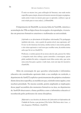 70
                             Adriano Canabarro Teixeira


               É mais ou menos isso, para utilização de Internet, mas nada muito
               específico para criação, desenvolvimento mesmo de jogos ou páginas,
               nada assim é mais ou menos para que se aprenda a utilizar o que já
               está criado para as suas aulas [...] (Dan6204).


        O depoimento de Dan6204, na mesma linha de van4306, sintetiza a
 acomodação das TRs na lógica linear da recepção e da reprodução, vivencia-
 das em processos formativos anteriores e reafirmadas na universidade.


               [referindo-se ao oferecimento de disciplinas relacionadas] Na pedagogia
               também não tem... tem a partir do quinto nível, mas opcionais, né?
               E isso vai do interesse da turma, minha turma é uma turma grande,
               e são várias opcionais e você tem que escolher uma, da minha turma
               acho que foi só eu (Aut0272).

               Professor, o senhor passou lá na nossa sala de aula, passou lá e falou
               e ninguém mais deu reforço, quem entendeu a mensagem, quem
               pôde também foi atrás, e ninguém mais falou assim sabe, que seria
               uma coisa boa para a gente e tudo mais, nem um tipo de incentivo
               (Aut0328).


        Além da constatação de que questões relacionadas à informática
 educativa são consideradas opcionais dada a sua condição no currículo, o
 depoimento de Aut0272 explicita o posicionamento dos próprios estudantes
 diante dessa área específica, na medida em que, existindo outras opções, estas
 recebem prioridade. No mesmo sentido, porém ampliando as implicações
 desse papel secundário dos momentos formativos na área, no depoimento
 de Aut0328 observamos a forma periférica como a informática educativa é
 reconhecida pelos professores de outras disciplinas.


               [Referindo-se aos horários de abertura do Laboratório de Informática da
               Unidade de Ensino a que pertence] Ele fecha 19h15min não é isso... e
               nós chegamos 19h30min. (Aut0274).
 