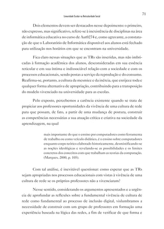71
                           Linearidade Escolar na Reticularidade Social


       Dois elementos devem ser destacados nesse depoimento: o primeiro,
não expresso, mas significativo, refere-se à inexistência de disciplinas na área
de informática educativa no curso de Aut0274 e, como agravante, a constata-
ção de que o Laboratório de Informática disponível aos alunos está fechado
para utilização nos horários em que se encontram na universidade.

       Fica claro nessas situações que as TRs são inseridas, mas não imbri-
cadas à formação acadêmica dos alunos, desconsideradas em sua essência
reticular e em sua íntima e indissociável relação com a sociedade e com os
processos educacionais, sendo postas a serviço da reprodução e do consumo.
Reafirma-se, portanto, a cultura da mesmice e da inércia, que enrijece toda e
qualquer forma alternativa de apropriação, contribuindo para a transposição
do modelo vivenciado na universidade para as escolas.

       Pelo exposto, percebemos a carência existente quando se trata de
propiciar aos professores oportunidades da vivência de uma cultura de rede
para que possam, de fato, a partir de uma mudança de postura, construir
as competências necessárias a sua atuação crítica e criativa na sociedade da
aprendizagem, na qual

              mais importante do que o ensino por computadores como ferramenta
              de trabalho ou como veículo didático, é o ensino sobre computadores
              enquanto corpo teórico elaborado historicamente, desmistificando-se
              as noções ideológicas e revelando-se as possibilidades e os limites
              concretos dos conceitos com que trabalham as teorias da computação.
              (Marques, 2000, p. 105).


       Com tal análise, é inevitável questionar: como esperar que as TRs
sejam apropriadas nos processos educacionais com vistas à vivência de uma
cultura de rede se os próprios professores não a vivenciaram?

       Nesse sentido, considerando os argumentos apresentados e a urgên-
cia de aprofundar as reflexões sobre a fundamental vivência de cultura de
rede como fundamental ao processo de inclusão digital, vislumbramos a
necessidade de construir com um grupo de professores em formação uma
experiência baseada na lógica das redes, a fim de verificar de que forma e
 
