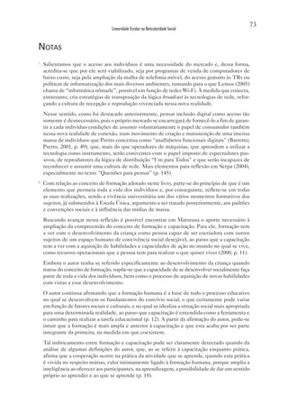 73
                                     Linearidade Escolar na Reticularidade Social


notas
i
     Salientamos que o acesso aos indivíduos é uma necessidade do mercado e, dessa forma,
     acredita-se que por ele será viabilizado, seja por programas de venda de computadores de
     baixo custo, seja pela ampliação da malha de telefonia móvel, do acesso gratuito às TRs ou
     políticas de informatização dos mais diversos ambientes, rumando para o que Lemos (2005)
     chama de “informática nômade”, possível em função de redes Wi-Fi. À medida que conecta,
     entretanto, cria estratégias de transposição da lógica broadcast às tecnologias de rede, refor-
     çando a cultura de recepção e reprodução vivenciada nessa nova realidade.
     Nesse sentido, como foi destacado anteriormente, pensar inclusão digital como acesso tão
     somente é desnecessário, pois o próprio mercado se encarregará de fornecê-lo a fim de garan-
     tir a cada indivíduo condições de assumir voluntariamente o papel de consumidor também
     nessa nova realidade de conexão, num movimento de criação e manutenção de uma imensa
     massa de indivíduos que Pretto conceitua como “analfabetos funcionais digitais” (Barretto;
     Pretto, 2001, p. 49), que, mais do que operadores de máquinas, que aprendem a utilizar a
     tecnologia como instrumento, serão coniventes com o papel imposto de espectadores pas-
     sivos, de reprodutores da lógica de distribuição “Um para Todos” e que serão incapazes de
     reconhecer e assumir uma cultura de rede. Mais elementos para reflexão em Serpa (2004),
     especialmente no texto “Questões para pensar” (p. 145).
ii
     Com relação ao conceito de formação adotado neste livro, parte-se do princípio de que é um
     elemento que permeia toda a vida dos indivíduos e, por conseguinte, reflete-se em todas
     as suas realizações, sendo a vivência universitária um dos vários momentos formativos dos
     sujeitos, já submetidos à Escola Única, argumento a ser tratado posteriormente, aos padrões
     e convenções sociais e à influência das mídias de massa.
     Buscando avançar nessa reflexão é possível encontrar em Maturana o aporte necessário à
     ampliação da compreensão do conceito de formação e capacitação. Para ele, formação tem
     a ver com o desenvolvimento da criança como pessoa capaz de ser cocriadora com outros
     sujeitos de um espaço humano de convivência social desejável, ao passo que a capacitação
     tem a ver com a aquisição de habilidades e capacidades de ação no mundo no qual se vive,
     como recursos operacionais que a pessoa tem para realizar o que quiser viver (2000, p. 11).
     Embora o autor tenha se referido especificamente ao desenvolvimento da criança quando
     tratou do conceito de formação, supõe-se que a capacidade de se desenvolver socialmente faça
     parte de toda a vida dos indivíduos, bem como o processo de aquisição de novas habilidades
     com vistas a esse desenvolvimento.
     O autor continua afirmando que a formação humana é a base de todo o processo educativo
     no qual se desenvolvem os fundamentos do convívio social, o que certamente pode variar
     em função de fatores sociais e culturais, e no qual se idealiza a situação social mais apropriada
     para uma determinada realidade, ao passo que capacitação é entendida como a ferramenta e
     o caminho para realizar a tarefa educacional (p. 12). A partir da afirmação do autor, pode-se
     intuir que a formação é mais ampla e anterior à capacitação e que esta acaba por ser parte
     integrante da primeira, na medida em que coexistem.
     Tal imbricamento entre formação e capacitação pode ser claramente detectado quando da
     análise de algumas definições do autor, que, ao se referir à capacitação enquanto prática,
     afirma que a cooperação ocorre na prática da atividade que se aprende, quando esta prática
     é vivida no respeito mútuo, valor intimamente ligado à formação humana, porque amplia a
     inteligência ao oferecer aos participantes, na aprendizagem, a possibilidade de dar um sentido
     próprio ao aprender e ao que se aprende (p. 18).
 