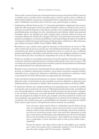 74
                                      Adriano Canabarro Teixeira


       Assim sendo, é possível supor que a formação humana tem por característica definir conceitos
       e condutas que se acredita serem necessários para o convívio social ou para a melhoria de
       determinada realidade, ao passo que a capacitação refere-se especificamente aos instrumentos,
       ações e habilidades necessários para se efetivar o que, pela formação, se deseja.
 iii
       Ampliando as reflexões feitas na nota “i” e buscando aprofundar as implicações dessa acomo-
       dação das TRs na perspectiva linear da cultura broadcast, ratifica-se a forma invasiva como os
       apelos do mercado são impostos a cada sujeito, valendo-se da reconfiguração espaço-temporal
       possibilitada pelas tecnologias de rede, transformando cada telefone celular num potencial
       (in)outdoor móvel, um aparelho que pode conjugar todas as demais mídias de massa com
       um grande diferencial, usufruir das vantagens das redes. As características reticulares desses
       produtos tecnológicos, no entanto, possibilitam a subversão da lógica broadcast no sentido de
       sustentarem também formas de organização social horizontais e colaborativas. Mais elementos
       para reflexão em Santos (2004), Lemos (2004a, 2004b, 2005).
 iv
       Reconhece-se que, embora tenha papel de destaque no fornecimento de acesso às TRs,
       cabe à escola mais do que isso, questão que será tratada posteriormente, entretanto a opção
       momentânea por dados essencialmente quantitativos deve-se ao fato de que as reflexões
       propostas privilegiam e dão ênfase ao potencial das escolas como ambientes propícios à criação
       de uma cultura de rede e reconhecem a importância do acesso às TRs neste processo.
 v
       Embora se acredite na necessidade permanente da escola enquanto instituição social, esta
       ressalva faz referência especificamente ao modelo tradicional de escola, uma vez que as TRs
       e as mídias de massa gradativamente têm assumido o papel de disseminadoras de informação
       que tradicionalmente era realizado pela escola.
       Ressalta-se que o processo de sistematização dessas informações ainda é realizado em gran-
       de parte no ambiente educacional, tornando-o, dessa forma, necessário enquanto formato,
       entendido como o conjunto de elementos e indivíduos que constituem o ambiente escolar
       e que propiciam de forma diferenciada essa organização das informações.
       Como será desenvolvido posteriormente, no entanto, o formato atual de escola é contrário à
       lógica das redes e às demandas de uma sociedade na qual essa dinâmica se apresenta como
       fundamental para a formação do cidadão. Mais elementos para reflexão em Pretto (2000).
 vi
       É importante salientar que a própria justificativa de preparação para o mercado de trabalho
       é incoerente com os momentos de acesso às TRs proporcionados pela escola, na medida em
       que, desconsiderando-se as demais carências advindas do processo educacional e supondo-
       se em um limite extremo que o mercado demande utilizadores de ferramentas específicas
       como um programa de edição de textos, por exemplo, uma hora semanal de contato com
       estes programas, que geralmente não estão disponíveis aos alunos fora do ambiente escolar,
       certamente não contribui para que as possibilidades de colocação no mercado de trabalho
       destes alunos sejam maiores. Os depoimentos abaixo ilustram esta realidade:
                      Uma coisa que a gente queria colocar é a importância que foi dada à sala de
                      aula, aos computadores, porque a gente tem acesso uma vez por semana 55
                      minutos, então é restrito, além de não ter uma formação, não ter uma sequência,
                      eles têm um acesso bem restrito, não é uma coisa bem importante eu acho
                      que é muito pouco da informática, pela importância que ela tem na formação
                      devia se dar mais ênfase nesse processo... fazer melhor esse contato do aluno
                      com o computador, se fosse meia hora todos os dias já seria melhor ainda...
                      (Aut0382);
                      Só que de repente você chega numa escola de rede pública, por exemplo,
                      que o aluno tem contato com o computador naqueles 15 ou 20 minutos ali
                      que eles estão contigo, sabe? É só na escola... (Aut0256).
 