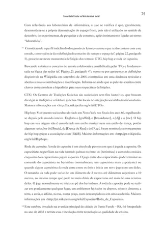 75
                                       Linearidade Escolar na Reticularidade Social


       Com referência aos laboratórios de informática, o que se verifica é que, geralmente,
       desconsidera-se a própria denominação do espaço físico, pois não é utilizado no sentido de
       descobrir, de experimentar, de pesquisar e de construir, ações intimamente ligadas ao termo
       “laboratório”.

vii
       Considerando o perfil indefinido dos possíveis leitores-autores que terão contato com este
       estudo, consequência da redefinição do conceito de tempo e espaço (cf. página 22, parágrafo
       5), procede-se neste momento à definição dos termos: CTG, hip hop e roda de capoeira.

       Buscando valorizar o conceito de autoria colaborativa possibilitada pelas TRs e fundamen-
       tada na lógica das redes (cf. Página 23, parágrafo 4º), optou-se por apresentar as definições
       disponíveis na Wikipédia em setembro de 2005, construídas em uma dinâmica reticular e
       abertas a novas contribuições e modificação. Informa-se ainda que as palavras escritas entre
       chaves correspondem a hiperlinks para suas respectivas definições.

       CTG: Os Centros de Tradições Gaúchas são sociedades sem fins lucrativos, que buscam
       divulgar as tradições e o folclore gaúchos. São locais de integração social dos tradicionalistas.
       Maiores informações em <http://pt.wikipedia.org/wiki/CTG>.

       Hip hop: Movimento sociocultural criado em Nova York nos finais dos anos 60, espalhando-
       se depois pelo mundo inteiro. Engloba o [graffiti], o [breakdance], o [dj] e o [mc]. O hip
       hop em sua origem não é considerado um estilo musical nem um estilo de dança, porém
       algumas variações do [Break], da [Dança de Rua] e do [Rap], foram nominadas erroneamente
       de hip hop graças a associações com [R&B]. Maiores informações em <http://pt.wikipedia.
       org/wiki/Hiphop>.

       Roda de capoeira: A roda de capoeira é um círculo de pessoas em que é jogada a capoeira. Os
       capoeiristas se perfilam na roda batendo palmas no ritmo do [berimbau] e cantando a música
       enquanto dois capoeiristas jogam capoeira. O jogo entre dois capoeiristas pode terminar ao
       comando do capoeirista no berimbau (normalmente um capoeirista mais experiente) ou
       quando algum capoeirista da roda entra entre os dois e inicia um novo jogo com um deles.
       O tamanho da roda pode variar de um diâmetro de 3 metros até diâmetros superiores a 10
       metros, ao mesmo tempo que pode ter meia dúzia de capoeristas até mais de uma centena
       deles. O jogo normalmente se inicia ao pé dos berimbaus. A roda de capoeira pode se reali-
       zar em praticamente qualquer lugar, em ambientes fechados ou abertos, sobre o cimento, a
       terra, a areia, o asfalto, na rua, numa praça, num descampado ou em uma academia. Maiores
       informações em <http://pt.wikipedia.org/wiki/Capoeira#Roda_de_Capoeira>.

viii
       Este outdoor, instalado na avenida principal de cidade de Passo Fundo – RS, foi fotografado
       no ano de 2003 e retrata essa vinculação entre tecnologias e qualidade de ensino.
 