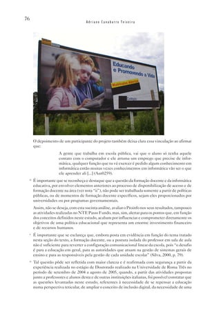 76
                                      Adriano Canabarro Teixeira




      O depoimento de um participante do projeto também deixa clara essa vinculação ao afirmar
      que:
                     A gente que trabalha em escola pública, vai que o aluno só tenha aquele
                     contato com o computador e ele arruma um emprego que precise de infor-
                     mática, qualquer função que tu vá exercer é pedido algum conhecimento em
                     informática então muitas vezes conhecimentos em informática vão ser o que
                     ele aprender ali [...] (Aut0259).
 ix
      É importante que se reconheça e destaque que a questão da formação docente e da informática
      educativa, por envolver elementos anteriores ao processo de disponibilização de acesso e de
      formação docente na área (ver nota “ii”), não pode ser trabalhada somente a partir de políticas
      públicas, ou de momentos de formação docente específicos, sejam eles proporcionados por
      universidades ou por programas governamentais.
      Assim, não se deseja, com esta sucinta análise, avaliar o Proinfo nos seus resultados, tampouco
      as atividades realizadas no NTE Passo Fundo, mas, sim, alertar para os pontos que, em função
      dos conceitos definidos neste estudo, acabam por influenciar e comprometer diretamente os
      objetivos de uma política educacional que representa um enorme investimento financeiro
      e de recursos humanos.
 x
      É importante que se esclareça que, embora posta em evidência em função do tema tratado
      nesta seção do texto, a formação docente, ou a postura isolada do professor em sala de aula
      não é suficiente para reverter a configuração comunicacional linear da escola, pois “o desafio
      é para a educação em geral, para as autoridades que atuam na gestão de sistemas gerais de
      ensino e para as responsáveis pela gestão de cada unidade escolar” (Silva, 2000, p. 79).
 xi
      Tal questão pôde ser refletida com maior clareza e é reafirmada com segurança a partir da
      experiência realizada no estágio de Doutorado realizado na Universidade de Roma Três no
      período de setembro de 2004 a agosto de 2005, quando, a partir das atividades propostas
      junto a professores e alunos desta e de outras instituições italianas, foi possível constatar que
      as questões levantadas neste estudo, referentes à necessidade de se repensar a educação
      numa perspectiva reticular, de ampliar o conceito de inclusão digital, da necessidade de uma
 