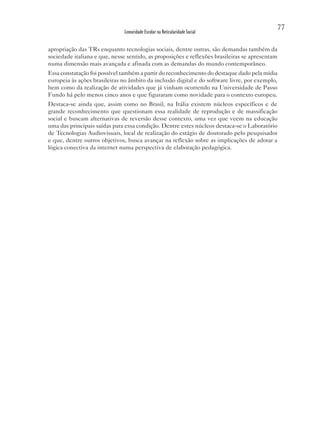 77
                              Linearidade Escolar na Reticularidade Social


apropriação das TRs enquanto tecnologias sociais, dentre outras, são demandas também da
sociedade italiana e que, nesse sentido, as proposições e reflexões brasileiras se apresentam
numa dimensão mais avançada e afinada com as demandas do mundo contemporâneo.
Essa constatação foi possível também a partir do reconhecimento do destaque dado pela mídia
europeia às ações brasileiras no âmbito da inclusão digital e do software livre, por exemplo,
bem como da realização de atividades que já vinham ocorrendo na Universidade de Passo
Fundo há pelo menos cinco anos e que figuraram como novidade para o contexto europeu.
Destaca-se ainda que, assim como no Brasil, na Itália existem núcleos específicos e de
grande reconhecimento que questionam essa realidade de reprodução e de massificação
social e buscam alternativas de reversão desse contexto, uma vez que veem na educação
uma das principais saídas para essa condição. Dentre estes núcleos destaca-se o Laboratório
de Tecnologias Audiovisuais, local de realização do estágio de doutorado pelo pesquisador
e que, dentre outros objetivos, busca avançar na reflexão sobre as implicações de adotar a
lógica conectiva da internet numa perspectiva de elaboração pedagógica.
 