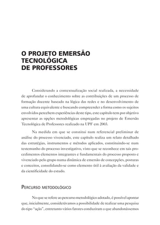 o projeto emersão
tecnoLógicA
de proFessores


      Considerando a contextualização social realizada, a necessidade
de aprofundar o conhecimento sobre as contribuições de um processo de
formação docente baseado na lógica das redes e no desenvolvimento de
uma cultura equivalente e buscando compreender a forma como os sujeitos
envolvidos percebem experiências deste tipo, este capítulo tem por objetivo
apresentar as opções metodológicas empregadas no projeto de Emersão
Tecnológica de Professores realizado na UPF em 2003.

       Na medida em que se constitui num referencial preliminar de
análise do processo vivenciado, este capítulo realiza um relato detalhado
das estratégias, instrumentos e métodos aplicados, constituindo-se num
testemunho do processo investigativo, visto que se reconhece em tais pro-
cedimentos elementos integrantes e fundamentais do processo proposto e
vivenciado pelo grupo numa dinâmica de emersão de concepções, posturas
e conceitos, consolidando-se como elemento útil à avaliação da validade e
da cientificidade do estudo.



perCurso metodológiCo
       No que se refere ao percurso metodológico adotado, é possível apontar
que, inicialmente, considerávamos a possibilidade de realizar uma pesquisa
do tipo “ação”, entretanto vários fatores conduziram a que abandonássemos
 