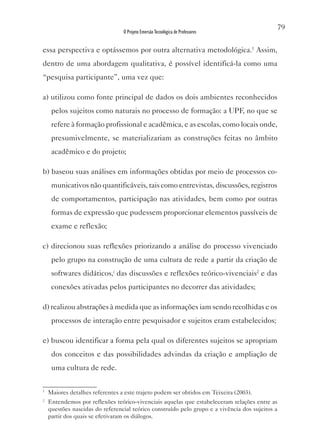 79
                                 O Projeto Emersão Tecnológica de Professores


essa perspectiva e optássemos por outra alternativa metodológica.1 Assim,
dentro de uma abordagem qualitativa, é possível identificá-la como uma
“pesquisa participante”, uma vez que:

a) utilizou como fonte principal de dados os dois ambientes reconhecidos
     pelos sujeitos como naturais no processo de formação: a UPF, no que se
     refere à formação profissional e acadêmica, e as escolas, como locais onde,
     presumivelmente, se materializariam as construções feitas no âmbito
     acadêmico e do projeto;

b) baseou suas análises em informações obtidas por meio de processos co-
     municativos não quantificáveis, tais como entrevistas, discussões, registros
     de comportamentos, participação nas atividades, bem como por outras
     formas de expressão que pudessem proporcionar elementos passíveis de
     exame e reflexão;

c) direcionou suas reflexões priorizando a análise do processo vivenciado
     pelo grupo na construção de uma cultura de rede a partir da criação de
     softwares didáticos,i das discussões e reflexões teórico-vivenciais2 e das
     conexões ativadas pelos participantes no decorrer das atividades;

d) realizou abstrações à medida que as informações iam sendo recolhidas e os
     processos de interação entre pesquisador e sujeitos eram estabelecidos;

e) buscou identificar a forma pela qual os diferentes sujeitos se apropriam
     dos conceitos e das possibilidades advindas da criação e ampliação de
     uma cultura de rede.

1
    Maiores detalhes referentes a este trajeto podem ser obtidos em Teixeira (2003).
2
    Entendemos por reflexões teórico-vivenciais aquelas que estabeleceram relações entre as
    questões nascidas do referencial teórico construído pelo grupo e a vivência dos sujeitos a
    partir dos quais se efetivaram os diálogos.
 
