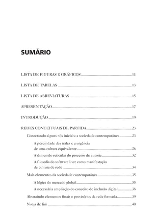 sumário


LISTA DE FIGURAS E GRáFICOS .......................................................11

LISTA DE TABELAS ................................................................................13

LISTA DE ABREvIATURAS ...................................................................15

APRESENTAçãO ...................................................................................... 17

INTRODUçãO ..........................................................................................19

REDES CONCEITUAIS DE PARTIDA .................................................23

     Conectando alguns nós iniciais: a sociedade contemporânea .............23

           A perenidade das redes e a urgência
           de uma cultura equivalente ...........................................................26
           A dimensão reticular do processo de autoria ................................32
           A filosofia do software livre como manifestação
           de cultura de rede .......................................................................... 34

     Mais elementos da sociedade contemporânea .....................................35

           A lógica do mercado global ............................................................ 35
           A necessária ampliação do conceito de inclusão digital ...............36

     Abstraindo elementos finais e provisórios da rede formada................39

     Notas de fim ...........................................................................................40
 