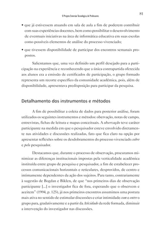 81
                          O Projeto Emersão Tecnológica de Professores


• que já estivessem atuando em sala de aula a fim de poderem contribuir
  com suas experiências docentes, bem como possibilitar o desenvolvimento
  de eventuais iniciativas na área de informática educativa em suas escolas
  como possíveis elementos de análise do processo vivenciado;

• que tivessem disponibilidade de participar dos encontros semanais pro-
  postos.

       Salientamos que, uma vez definido um perfil desejado para a parti-
cipação na experiência e reconhecendo que a única contrapartida oferecida
aos alunos era a emissão de certificados de participação, o grupo formado
representa um recorte específico da comunidade acadêmica, pois, além de
disponibilidade, apresentava predisposição para participar da pesquisa.



Detalhamento dos instrumentos e métodos

        A fim de possibilitar a coleta de dados para posterior análise, foram
utilizados os seguintes instrumentos e métodos: obervação, notas de campo,
entrevistas, fichas de leitura e mapas conceituais. A observação teve caráter
participante na medida em que o pesquisador esteve envolvido diretamen-
te nas atividades e discussões realizadas, fato que fica claro na opção por
apresentar reflexões sobre os desdobramentos do processo vivenciado sobre
e pelo pesquisador.

       Destacamos que, durante o processo de observação, procuramos mi-
nimizar as diferenças institucionais impostas pela verticalidade acadêmica
instituída entre grupo de pesquisa e pesquisador, a fim de estabelecer pro-
cessos comunicacionais horizontais e reticulares, desprovidos, de centro e
intimamente dependentes da ação dos sujeitos. Para tanto, contrariamente
à sugestão de Bogdan e Biklen, de que “nos primeiros dias de observação
participante [...] o investigador fica de fora, esperando que o observem e
aceitem” (1994, p. 125), já nos primeiros encontros assumimos uma postura
mais ativa no sentido de estimular discussões e criar intimidade com e entre o
grupo para, gradativamente e a partir da Atividade da rede formada, diminuir
a intervenção do investigador nas discussões.
 