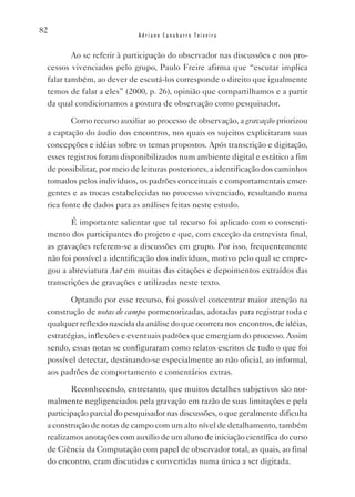82
                            Adriano Canabarro Teixeira


         Ao se referir à participação do observador nas discussões e nos pro-
 cessos vivenciados pelo grupo, Paulo Freire afirma que “escutar implica
 falar também, ao dever de escutá-los corresponde o direito que igualmente
 temos de falar a eles” (2000, p. 26), opinião que compartilhamos e a partir
 da qual condicionamos a postura de observação como pesquisador.

        Como recurso auxiliar ao processo de observação, a gravação priorizou
 a captação do áudio dos encontros, nos quais os sujeitos explicitaram suas
 concepções e idéias sobre os temas propostos. Após transcrição e digitação,
 esses registros foram disponibilizados num ambiente digital e estático a fim
 de possibilitar, por meio de leituras posteriores, a identificação dos caminhos
 tomados pelos indivíduos, os padrões conceituais e comportamentais emer-
 gentes e as trocas estabelecidas no processo vivenciado, resultando numa
 rica fonte de dados para as análises feitas neste estudo.

        É importante salientar que tal recurso foi aplicado com o consenti-
 mento dos participantes do projeto e que, com exceção da entrevista final,
 as gravações referem-se a discussões em grupo. Por isso, frequentemente
 não foi possível a identificação dos indivíduos, motivo pelo qual se empre-
 gou a abreviatura Aut em muitas das citações e depoimentos extraídos das
 transcrições de gravações e utilizadas neste texto.

        Optando por esse recurso, foi possível concentrar maior atenção na
 construção de notas de campo pormenorizadas, adotadas para registrar toda e
 qualquer reflexão nascida da análise do que ocorrera nos encontros, de idéias,
 estratégias, inflexões e eventuais padrões que emergiam do processo. Assim
 sendo, essas notas se configuraram como relatos escritos de tudo o que foi
 possível detectar, destinando-se especialmente ao não oficial, ao informal,
 aos padrões de comportamento e comentários extras.

        Reconhecendo, entretanto, que muitos detalhes subjetivos são nor-
 malmente negligenciados pela gravação em razão de suas limitações e pela
 participação parcial do pesquisador nas discussões, o que geralmente dificulta
 a construção de notas de campo com um alto nível de detalhamento, também
 realizamos anotações com auxílio de um aluno de iniciação científica do curso
 de Ciência da Computação com papel de observador total, as quais, ao final
 do encontro, eram discutidas e convertidas numa única a ser digitada.
 