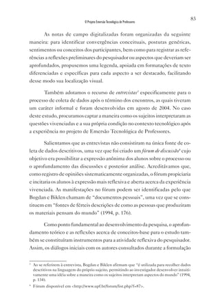 83
                                  O Projeto Emersão Tecnológica de Professores


          As notas de campo digitalizadas foram organizadas da seguinte
maneira: para identificar convergências conceituais, posturas genéricas,
sentimentos ou conceitos dos participantes, bem como para registrar as refe-
rências a reflexões preliminares do pesquisador ou aspectos que deveriam ser
aprofundados, propusemos uma legenda, apoiada em formatações de texto
diferenciadas e específicas para cada aspecto a ser destacado, facilitando
desse modo sua localização visual.

       Também adotamos o recurso de entrevistas3 especificamente para o
processo de coleta de dados após o término dos encontros, as quais tiveram
um caráter informal e foram desenvolvidas em agosto de 2004. No caso
deste estudo, procuramos captar a maneira como os sujeitos interpretaram as
questões vivenciadas e a sua própria condição no contexto tecnológico após
a experiência no projeto de Emersão Tecnológica de Professores.

        Salientamos que as entrevistas não consistiram na única fonte de co-
leta de dados descritivos, uma vez que foi criado um fórum de discussão4 cujo
objetivo era possibilitar a expressão anônima dos alunos sobre o processo ou
o aprofundamento das discussões e posterior análise. Acreditávamos que,
como registro de opiniões sistematicamente organizadas, o fórum propiciaria
e incitaria os alunos à expressão mais reflexiva e aberta acerca da experiência
vivenciada. As manifestações no fórum podem ser identificadas pelo que
Bogdan e Biklen chamam de “documentos pessoais”, uma vez que se cons-
tituem em “fontes de férteis descrições de como as pessoas que produziram
os materiais pensam do mundo” (1994, p. 176).

      Como ponto fundamental ao desenvolvimento da pesquisa, o aprofun-
damento teórico e as reflexões acerca de conceitos-base para o estudo tam-
bém se constituíram instrumentos para a atividade reflexiva do pesquisador.
Assim, os diálogos iniciais com os autores consultados durante a formulação

3
    Ao se referirem à entrevista, Bogdan e Biklen afirmam que “é utilizada para recolher dados
    descritivos na linguagem do próprio sujeito, permitindo ao investigador desenvolver intuiti-
    vamente uma idéia sobre a maneira como os sujeitos interpretam aspectos do mundo” (1994,
    p. 134).
4
    Fórum disponível em <http://www.upf.br/forum/list.php?f=87>.
 