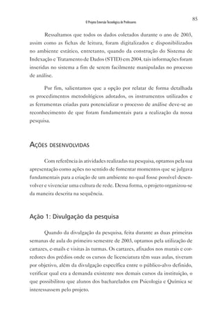 85
                          O Projeto Emersão Tecnológica de Professores


       Ressaltamos que todos os dados coletados durante o ano de 2003,
assim como as fichas de leitura, foram digitalizados e disponibilizados
no ambiente estático, entretanto, quando da construção do Sistema de
Indexação e Tratamento de Dados (STID) em 2004, tais informações foram
inseridas no sistema a fim de serem facilmente manipuladas no processo
de análise.

       Por fim, salientamos que a opção por relatar de forma detalhada
os procedimentos metodológicos adotados, os instrumentos utilizados e
as ferramentas criadas para potencializar o processo de análise deve-se ao
reconhecimento de que foram fundamentais para a realização da nossa
pesquisa.



ações desenvolvidas

       Com referência às atividades realizadas na pesquisa, optamos pela sua
apresentação como ações no sentido de fomentar momentos que se julgava
fundamentais para a criação de um ambiente no qual fosse possível desen-
volver e vivenciar uma cultura de rede. Dessa forma, o projeto organizou-se
da maneira descrita na sequência.



Ação 1: Divulgação da pesquisa

       Quando da divulgação da pesquisa, feita durante as duas primeiras
semanas de aula do primeiro semestre de 2003, optamos pela utilização de
cartazes, e-mails e visitas às turmas. Os cartazes, afixados nos murais e cor-
redores dos prédios onde os cursos de licenciatura têm suas aulas, tiveram
por objetivo, além da divulgação específica entre o público-alvo definido,
verificar qual era a demanda existente nos demais cursos da instituição, o
que possibilitou que alunos dos bacharelados em Psicologia e Química se
interessassem pelo projeto.
 