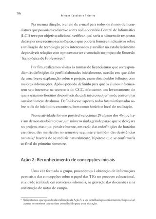 86
                                   Adriano Canabarro Teixeira


           Na mesma direção, o envio de e-mail para todos os alunos de licen-
 ciatura que possuíam cadastro e conta no Laboratório Central de Informática
 (LCI) teve por objetivo adicional verificar qual seria o número de respostas
 dadas por esse recurso tecnológico, o que poderia fornecer indicativos sobre
 a utilização de tecnologia pelos interessados e auxiliar no estabelecimento
 de possíveis relações com o processo a ser vivenciado no projeto de Emersão
 Tecnológica de Professores.ii

           Por fim, realizamos visitas às turmas de licenciaturas que correspon-
 diam às definições de perfil elaboradas inicialmente, ocasião em que além
 de uma breve explanação sobre o projeto, eram distribuídos folhetos com
 maiores informações. Após o período definido para que os alunos informas-
 sem seu interesse na secretaria do CCC, efetuamos um levantamento de
 quais seriam os horários disponíveis de cada interessado a fim de contemplar
 o maior número de alunos. Definido esse aspecto, todos foram informados so-
 bre o dia de início dos encontros, bem como horário e local de realização.

           Nessa atividade foi-nos possível selecionar 29 alunos dos 46 que ha-
 viam demonstrado interesse, um número ainda grande para o que se desejava
 no projeto, mas que, possivelmente, em razão das redefinições de horários
 escolares, das matrículas no semestre seguinte e também das desistências
 naturais,6 haveria de se reduzir naturalmente, hipótese que se confirmaria
 ao final do primeiro semestre.



 Ação 2: Reconhecimento de concepções iniciais

           Uma vez formado o grupo, procedemos à obtenção de informações
 pessoais e das concepções sobre o papel das TRs no processo educacional,
 atividade realizada em conversas informais, na gravação das discussões e na
 construção de notas de campo.

 6
     Salientamos que quando da realização da Ação 5, a ser detalhada posteriormente, foi possível
     apurar os motivos que teriam contribuído para essa situação.
 