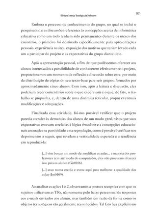 87
                          O Projeto Emersão Tecnológica de Professores


      Embora o processo de conhecimento do grupo, no qual se inclui o
pesquisador, e as discussões referentes às concepções acerca de informática
educativa como um todo tenham sido permanentes durante os meses dos
encontros, o primeiro foi destinado especificamente para apresentações
pessoais, experiência na área, exposição dos motivos que teriam levado cada
um a participar do projeto e as expectativas do grupo diante dele.

      Após a apresentação pessoal, a fim de que pudéssemos oferecer aos
alunos interessados a possibilidade de conhecerem efetivamente o projeto,
proporcionamos um momento de reflexão e discussão sobre este, por meio
da distribuição de cópias do seu texto-base para seis grupos, formados por
aproximadamente cinco alunos. Com isso, após a leitura e discussão, eles
poderiam tecer comentários sobre o que esperavam e o que, de fato, o tra-
balho se propunha, e, dentro de uma dinâmica reticular, propor eventuais
modificações e adequações.

      Finalizada essa atividade, foi-nos possível verificar que o projeto
parecia atender às demandas dos alunos de um modo geral, visto que suas
expectativas estavam atreladas à lógica broadcast e a concepções educacio-
nais ancoradas na passividade e na reprodução, como é possível verificar nos
depoimentos a seguir, que revelam a verticalidade esperada e a tendência
em reproduzi-la:

             [...] vim buscar um modo de modificar as aulas... a maioria dos pro-
             fessores tem até medo do computador, eles não procuram oferecer
             isso para os alunos (Gis0106).

             [...] atuo numa escola e estou aqui para melhorar a qualidade das
             aulas (Jos0109).


      Ao analisar as ações 1 e 2, observamos a postura receptiva com que os
sujeitos utilizavam as TRs, não somente pelo baixo percentual de respostas
aos e-mails enviados aos alunos, mas também em razão da forma como os
objetos tecnológicos são geralmente reconhecidos. Tal fato fica explícito no
 