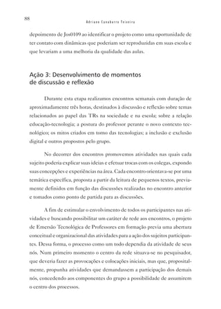 88
                            Adriano Canabarro Teixeira


 depoimento de Jos0109 ao identificar o projeto como uma oportunidade de
 ter contato com dinâmicas que poderiam ser reproduzidas em suas escola e
 que levariam a uma melhoria da qualidade das aulas.



 Ação 3: Desenvolvimento de momentos
 de discussão e reflexão

        Durante esta etapa realizamos encontros semanais com duração de
 aproximadamente três horas, destinados à discussão e reflexão sobre temas
 relacionados ao papel das TRs na sociedade e na escola; sobre a relação
 educação-tecnologia; a postura do professor perante o novo contexto tec-
 nológico; os mitos criados em torno das tecnologias; a inclusão e exclusão
 digital e outros propostos pelo grupo.

        No decorrer dos encontros promovemos atividades nas quais cada
 sujeito poderia explicar suas ideias e efetuar trocas com os colegas, expondo
 suas concepções e experiências na área. Cada encontro orientava-se por uma
 temática específica, proposta a partir da leitura de pequenos textos, previa-
 mente definidos em função das discussões realizadas no encontro anterior
 e tomados como ponto de partida para as discussões.

        A fim de estimular o envolvimento de todos os participantes nas ati-
 vidades e buscando possibilitar um caráter de rede aos encontros, o projeto
 de Emersão Tecnológica de Professores em formação previa uma abertura
 conceitual e organizacional das atividades para a ação dos sujeitos participan-
 tes. Dessa forma, o processo como um todo dependia da atividade de seus
 nós. Num primeiro momento o centro da rede situava-se no pesquisador,
 que deveria fazer as provocações e colocações iniciais, mas que, proposital-
 mente, propunha atividades que demandassem a participação dos demais
 nós, concedendo aos componentes do grupo a possibilidade de assumirem
 o centro dos processos.
 