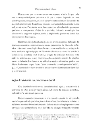 89
                               O Projeto Emersão Tecnológica de Professores


       Destacamos que constantemente era proposta a ideia de que cada
um era responsável pelos processos e de que o projeto dependia de uma
construção conjunta; assim, as ações desenvolvidas ocorriam no sentido de
possibilitar a liberação dos polos de emissão, configuração fundamental numa
cultura de rede. Para tanto, uma das estratégias adotadas foi a passagem
gradativa a uma postura efetiva de observador, deixando a condução das
discussões a cargo dos sujeitos, como já explicitado quando se tratou dos
instrumentos de pesquisa.

       Dentre as atividades abertas à ação do grupo, citamos a definição de
textos ou assuntos a serem tratados numa perspectiva de discussão refle-
xiva; o fomento à ampliação das reflexões com o auxílio das tecnologias de
rede mediante a participação em fóruns de discussão e a troca de e-mails e
definição da atividade final, a saber, a criação de softwares didáticos. Esta
ação e a anterior, por terem proporcionado o estabelecimento de relações
entre a vivência dos alunos e as reflexões teóricas efetuadas, podem ser
identificadas com o que Pedro Demo chama de “autodiagnóstico” (1995,
p. 238), que consiste num momento em que se confrontam saber científico
e saber popular.



Ação 4: Vivência do processo autoral

       Esta etapa foi desenvolvida paralelamente à ação 3, utilizando-se a
estrutura do LCI, e envolveu pesquisador, bolsista de iniciação científica,
voluntários7 e sujeitos da pesquisa.

       Embora reconheçamos que o processo de autoria foi vivenciado
também por meio da participação nas discussões e da emissão de opiniões e
reflexões nos mais diversos momentos, fazia-se necessária a proposta de uma
atividade que contemplasse o uso das TRs na ativação do reconhecimento

7
    Destacamos que o projeto, numa perspectiva reticular de construção e desenvolvimento,
    contou com a participação eventual de alunos do CCC e do programa de Mestrado em
    Educação da UPF que tinham interesse nessa área de estudo.
 