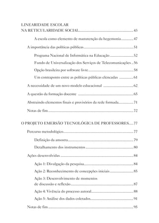 LINEARIDADE ESCOLAR
NA RETICULARIDADE SOCIAL..........................................................43

          A escola como elemento de manutenção da hegemonia .............47

    A importância das políticas públicas ..................................................... 51

          Programa Nacional de Informática na Educação .........................52
          Fundo de Universalização dos Serviços de Telecomunicações .. 56
          Opção brasileira por software livre ................................................ 58
          Um contraponto entre as políticas públicas elencadas ............... 61

    A necessidade de um novo modelo educacional ................................ 62

    A questão da formação docente ...........................................................65

    Abstraindo elementos finais e provisórios da rede formada................71

    Notas de fim ...........................................................................................72


O PROJETO EMERSãO TECNOLóGICA DE PROFESSORES.....77

    Percurso metodológico...........................................................................77

          Definição da amostra ...................................................................... 79
          Detalhamento dos instrumentos ................................................... 80

    Ações desenvolvidas .............................................................................. 84

          Ação 1: Divulgação da pesquisa.....................................................84
          Ação 2: Reconhecimento de concepções iniciais .........................85
          Ação 3: Desenvolvimento de momentos
          de discussão e reflexão ...................................................................87
          Ação 4: vivência do processo autoral.............................................88
          Ação 5: Análise dos dados coletados..............................................91

    Notas de fim ...........................................................................................95
 