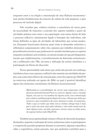 90
                            Adriano Canabarro Teixeira


 enquanto autor e na criação e manutenção de uma fluência tecnocontex-
 tual, pontos fundamentais do conceito de cultura de rede proposto, e para
 processos de inclusão digital.

         vale ressaltar que, embora existisse a consciência de nossa parte
 da necessidade de fomentar a emersão dos sujeitos também a partir de
 atividades práticas com vistas a sua capacitação, sem nunca deixar de lado
 o processo reflexivo, intimamente ligado à formação dos indivíduos, não
 foram definidos os tipos de atividades de laboratório que seriam propos-
 tas. Enquanto buscávamos detectar quais eram as demandas existentes e
 refletíamos conjuntamente sobre elas, optamos por trabalhar elementos e
 procedimentos técnicos que pudessem ter sentido imediato para os sujeitos
 enquanto estudantes universitários, ao mesmo tempo em que privilegiassem,
 mesmo que implicitamente, o reconhecimento da dimensão comunicacio-
 nal e colaborativa das TRs, tal como a utilização de correio eletrônico e a
 participação em fóruns de discussão.

        Nessa oportunidade cada aluno que ainda não possuía um endereço
 eletrônico criou o seu e passou a utilizá-lo não somente nas atividades do pro-
 jeto, mas como meio efetivo de comunicação, como foi exposto por Mar4710
 na entrevista realizada em agosto de 2004, na qual é possível identificar
 alguns dos elementos constituintes da fluência tecnocontextual:

               [Referindo-se à possibilidade de enviar mais impressões sobre o
               processo posteriormente] Posso te escrever alguma coisa e mandar
               depois, em casa eu vou lembrar de alguma coisa, essa comunicação
               por e-mail eu também peguei depois do curso, o fórum que tinha que
               escrever o que considerava do curso, durante as aulas, só aumentou.
               Tudo o que eu tenho que falar com as minhas colegas hoje é mais
               por e-mail, não mais tanto pelo telefone e não tenho medo mais de
               abrir alguma coisa, um link, procurar e mexer como eu tinha antes,
               de repente fechar tudo (Mar4710).


         Também nessa oportunidade criamos o fórum de discussão do projeto,
 destinado a suportar a realização de trocas assíncronas entre os participantes
 e o registro de questões propostas durante os encontros, algumas específicas
 sobre a experiência, outras pessoais, mas que poderiam contribuir para o
 