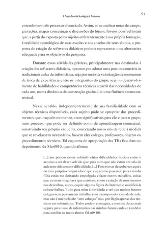 91
                            O Projeto Emersão Tecnológica de Professores


entendimento do processo vivenciado. Assim, ao se analisar notas de campo,
gravações, mapas conceituais e discussões do fórum, foi-nos possível intuir
que, a partir do exposto pelos sujeitos referentemente à sua própria formação,
à realidade tecnológica de suas escolas e aos anseios de seus alunos, a pro-
posta de criação de softwares didáticos poderia representar uma alternativa
adequada para os objetivos da pesquisa.

       Durante essas atividades práticas, principalmente nas destinadas à
criação dos softwares didáticos, optamos por adotar uma postura contrária às
tradicionais aulas de informática, seja por meio da valorização de momentos
de troca de experiência entre os integrantes do grupo, seja no desenvolvi-
mento de habilidades e competências técnicas a partir das necessidades de
cada um, numa dinâmica de construção gradual de uma fluência tecnocon-
textual.

       Nesse sentido, independentemente de sua familiaridade com os
objetos técnicos disponíveis, cada sujeito pôde se apropriar dos procedi-
mentos que, naquele momento, eram significativos para ele e para o grupo,
num processo que pode ser definido como de aprendizagem contextual,
construindo seu próprio esquema, conectando novos nós da rede à medida
que se revelassem necessários, fossem eles colegas, professores, objetos ou
procedimentos técnicos. Tal esquema de apropriação das TRs fica claro no
depoimento de Mar0810, quando afirma:

              [...] aos poucos estou subindo várias dificuldades iniciais como o
              assunto a ser desenvolvido que para mim que não estou em sala de
              aula tem sido a maior dificuldade. [...] Fora isso as descobertas aqui e
              no meu próprio computador e que eu já estou passando para a minha
              filha estão me deixando empolgada a fazer outros trabalhos, coisas
              que eu nem imaginava que existiam, como a criação de movimentos
              nos desenhos, vozes, copiar alguma figura da Internet e modificá-la
              colocar balões. Tudo para mim é novidade e sei que muitos futuros
              colegas nem pensam em trabalhar com o computador em sala de aula,
              mas não é um bicho de “sete cabeças” não, privilégio apenas dos téc-
              nicos em informática. Todos podem conseguir, e isso me deixa mais
              segura para o uso da informática nas minhas futuras aulas e também
              para auxiliar os meus alunos (Mar0810).
 