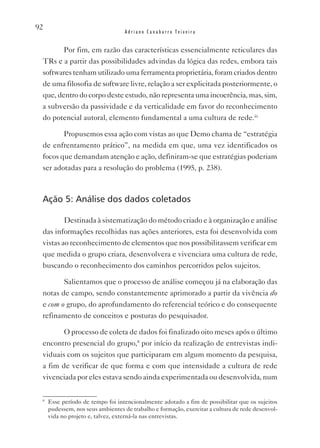 92
                                   Adriano Canabarro Teixeira


        Por fim, em razão das características essencialmente reticulares das
 TRs e a partir das possibilidades advindas da lógica das redes, embora tais
 softwares tenham utilizado uma ferramenta proprietária, foram criados dentro
 de uma filosofia de software livre, relação a ser explicitada posteriormente, o
 que, dentro do corpo deste estudo, não representa uma incoerência, mas, sim,
 a subversão da passividade e da verticalidade em favor do reconhecimento
 do potencial autoral, elemento fundamental a uma cultura de rede.iii

        Propusemos essa ação com vistas ao que Demo chama de “estratégia
 de enfrentamento prático”, na medida em que, uma vez identificados os
 focos que demandam atenção e ação, definiram-se que estratégias poderiam
 ser adotadas para a resolução do problema (1995, p. 238).



 Ação 5: Análise dos dados coletados

         Destinada à sistematização do método criado e à organização e análise
 das informações recolhidas nas ações anteriores, esta foi desenvolvida com
 vistas ao reconhecimento de elementos que nos possibilitassem verificar em
 que medida o grupo criara, desenvolvera e vivenciara uma cultura de rede,
 buscando o reconhecimento dos caminhos percorridos pelos sujeitos.

        Salientamos que o processo de análise começou já na elaboração das
 notas de campo, sendo constantemente aprimorado a partir da vivência do
 e com o grupo, do aprofundamento do referencial teórico e do consequente
 refinamento de conceitos e posturas do pesquisador.

        O processo de coleta de dados foi finalizado oito meses após o último
 encontro presencial do grupo,8 por início da realização de entrevistas indi-
 viduais com os sujeitos que participaram em algum momento da pesquisa,
 a fim de verificar de que forma e com que intensidade a cultura de rede
 vivenciada por eles estava sendo ainda experimentada ou desenvolvida, num

 8
     Esse período de tempo foi intencionalmente adotado a fim de possibilitar que os sujeitos
     pudessem, nos seus ambientes de trabalho e formação, exercitar a cultura de rede desenvol-
     vida no projeto e, talvez, externá-la nas entrevistas.
 