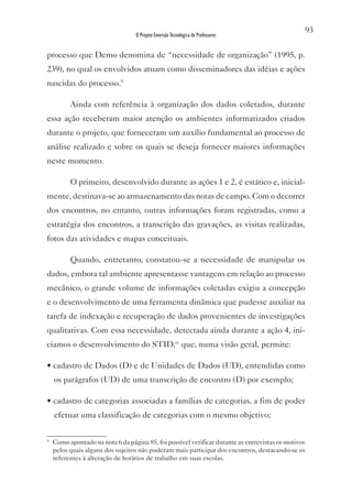 93
                                  O Projeto Emersão Tecnológica de Professores


processo que Demo denomina de “necessidade de organização” (1995, p.
239), no qual os envolvidos atuam como disseminadores das idéias e ações
nascidas do processo.9

          Ainda com referência à organização dos dados coletados, durante
essa ação receberam maior atenção os ambientes informatizados criados
durante o projeto, que forneceram um auxílio fundamental ao processo de
análise realizado e sobre os quais se deseja fornecer maiores informações
neste momento.

          O primeiro, desenvolvido durante as ações 1 e 2, é estático e, inicial-
mente, destinava-se ao armazenamento das notas de campo. Com o decorrer
dos encontros, no entanto, outras informações foram registradas, como a
estratégia dos encontros, a transcrição das gravações, as visitas realizadas,
fotos das atividades e mapas conceituais.

          Quando, entretanto, constatou-se a necessidade de manipular os
dados, embora tal ambiente apresentasse vantagens em relação ao processo
mecânico, o grande volume de informações coletadas exigiu a concepção
e o desenvolvimento de uma ferramenta dinâmica que pudesse auxiliar na
tarefa de indexação e recuperação de dados provenientes de investigações
qualitativas. Com essa necessidade, detectada ainda durante a ação 4, ini-
ciamos o desenvolvimento do STID,iv que, numa visão geral, permite:

• cadastro de Dados (D) e de Unidades de Dados (UD), entendidas como
    os parágrafos (UD) de uma transcrição de encontro (D) por exemplo;

• cadastro de categorias associadas a famílias de categorias, a fim de poder
    efetuar uma classificação de categorias com o mesmo objetivo;

9
    Como apontado na nota 6 da página 85, foi possível verificar durante as entrevistas os motivos
    pelos quais alguns dos sujeitos não puderam mais participar dos encontros, destacando-se os
    referentes à alteração de horários de trabalho em suas escolas.
 