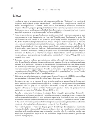 96
                                       Adriano Canabarro Teixeira


 notas
 i
       Justifica-se que ao se denominar os softwares construídos de “didáticos”, em oposição à
       frequente utilização do termo “educacional”, considerou-se a complexidade conceitual
       diversa desses processos. “Didático”, neste estudo, tem conotação de método utilizado no
       processo educativo, ao passo que a palavra “educacional” remete ao processo como um todo.
       Assim, como não se acredita na possibilidade de reduzir o processo educacional a um produto
       tecnológico, optou-se pela denominação “software didático”.
 ii
       Como relato referente ao aprofundamento teórico-conceitual vivenciado, destaca-se que
       anteriormente o título da pesquisa era “Imersão Tecnológica de Professores” e assim foi
       referida em cartazes, e-mails e nas primeiras publicações nascidas do projeto (cf. página
       93). Este, durante os três primeiros meses, parecia adequado na medida em que se pensava
       ser necessário imergir num ambiente informatizado e em reflexões sobre a área. Quando,
       porém, da ampliação do referencial teórico, das reflexões apresentadas nos capítulos 1 e 2
       deste estudo, e especialmente da leitura do livro Pedagogia do oprimido, de Paulo Freire, a
       palavra “imersão” passou a ter conotação de passividade, de inatividade, optando-se, daquele
       momento em diante, por se referir a um processo de emersão no sentido de “emersão das
       consciências, de que resulte sua inserção crítica na realidade” (Freire, 1997, p. 70), como
       sugerido pelo autor.
 iii
       Ao tempo em que se reafirma que mais do que utilizar software livre é fundamental se apro-
       priar de sua filosofia, a fim de afinar ao máximo esse processo de criação à ideia de opção por
       software livre mediante a utilização de um ambiente de autoria também livre, construiu-se
       um material secundário no qual se realiza uma comparação entre os procedimentos que dão
       característica de software ao conjunto de slides na ferramenta proprietária e as configurações
       equivalentes em OpenOffice. Tal arquivo está disponível para download em <http://vitoria.
       upf.br/~teixeira/tese/ConstrSoftwOpenOffice.pdf>.
 iv
       Salienta-se que a fundamentação teórica para o desenvolvimento do STID foi construída a
       partir das obras de Bauer (2003), Bicudo (2000) e Bogdan e Biklen (1994).
 v
       Reconhece-se que, em se tratando de uma pesquisa qualitativa, a quantificação de determi-
       nadas manifestações essencialmente subjetivas e complexas não é passível de reproduções
       numéricas, uma vez que não são capazes de auxiliar na análise dos “dados em toda a sua
       riqueza” a fim de que se possa respeitar “tanto quanto possível a forma em que estes foram
       registrados ou transcritos” (Bogdan; Biklen, 1994, p. 48).
       Ressalta-se ainda que, dentro desta abordagem de investigação, qualquer tipo de manifes-
       tação deve ser seriamente ponderada e considerada, situação que pode tornar o processo de
       análise uma tarefa interminável, pois “tudo tem o potencial de constituir uma pista que nos
       permita estabelecer uma compreensão mas esclarecedora do [...] objecto de estudo” (1994,
       p. 49), sendo necessário que se estabeleçam as prioridades de condução da análise, definindo
       pontos de referência e fazendo constantes opções de foco de análise.
       Nesse sentido, aponta-se para o fato de que, quando da atribuição das categorias de codificação
       extraídas dos dados coletados às UD, buscou-se desenvolver um procedimento minucioso de
       identificação de manifestações representativas das categorias a fim de possibilitar o maior grau
       possível de mapeamento, o que acaba por possibilitar o tipo de representação quantitativa
       utilizada nesta pesquisa.
 