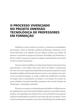 o processo vivenciAdo
no projeto emersão
tecnoLógicA de proFessores
em FormAção


       Definidas as bases teóricas do estudo, os elementos metodológicos
da pesquisa e feitas as reflexões analíticas preliminares referentes ao seu
desenvolvimento, este capítulo tem por objetivo realizar uma análise do
processo vivenciado no projeto de Emersão Tecnológica de Professores, a
fim de verificar o quanto se avançou na criação e manutenção de uma cultura
de rede no grupo de pesquisa.

       Nosso estudoi possibilitou-nos determinar inúmeros elementos-base
para proceder a uma análise, bem como fazê-la de formas e perspectivas
diversas, tais como o papel desempenhado por programas propostos a partir
de políticas públicas de formação docente na área e suas relações com o pro-
cesso vivenciado no projeto, ou, ainda, a análise das modificações ocorridas
na relação entre os participantes do projeto e sua atuação nas escolas nas
quais trabalham, buscando identificar momentos de reversão da lógica de
distribuição e reprodução instituídas.

       Parecem, no entanto, ser adequadas para tal análise as reflexões acerca
da ampliação do conceito de inclusão digital, urgente na sociedade contem-
porânea, e da importância do software livre e de sua filosofia nesse processo
enquanto manifestações nascidas de uma cultura de rede emergente. Nesse
sentido, priorizamos abstrações com vistas à identificação de manifestações
 
