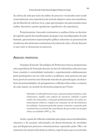 99
                O Processo Vivenciado no Projeto Emersão Tecnológica de Professores em Formação


de cultura de rede por meio da análise do processo vivenciado como sendo
essencialmente uma experiência de inclusão digital e como uma manifesta-
ção da filosofia de software livre, cujas aproximações são apresentadas como
análise alternativa, porém igualmente significativa da experiência.

       Posteriormente, buscando sistematizar as análises feitas no decorrer
do capítulo a partir das manifestações do grupo e das reconfigurações da rede
formada, apresentamos representações gráficas referentes ao percentual de
ocorrências dos elementos constituintes da cultura de rede, a fim de detectar
os que mais se destacaram no processo.



análises propostas

       O projeto Emersão Tecnológica de Professores buscou proporcionar
uma experiência de formação docente na área de informática educativa que
fosse contrária à verticalidade instituída e experimentada cotidianamente
pelos participantes em sua vida escolar e acadêmica, num processo em que
fosse possível construir uma dimensão reticular de aprendizagem, de desco-
berta de potencialidades, de protagonismo e reflexão crítica sobre o contexto
de cada sujeito, no sentido da dicotomia proposta por Freire:

              [referindo-se à educação] Assim é que, enquanto prática bancária, como
              enfatizamos, implica uma espécie de anestesia, inibindo o poder
              criador dos educandos, a educação problematizadora, de caráter au-
              tenticamente reflexivo, implica um constante ato de desvelamento
              da realidade. A primeira pretende manter a imersão; a segunda, pelo
              contrário busca a emersão das consciências, de que resulte sua inserção
              crítica na realidade (1997, p. 70).


       Assim, a partir de reflexões realizadas pelo grupo acerca da informática
educativa e de assuntos relacionados, do desenvolvimento de atividades
que privilegiassem processos comunicacionais suportados pelas TRs e de
momentos de autoria individual ou coletiva, esperávamos que os envolvidos
 