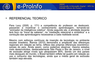 • REFERENCIAL TEÓRICO

 Para Levy (2005, p. 171) a competência do professor se deslocará,
 passando a incentivar o conhecimento aprendizagem, tornando-se
 “animador da inteligência coletiva”. Ainda segundo ele, a atividade docente
 terá foco na “troca de saberes”, na “mediação relacional e simbólica” e a
 condução das aprendizagens necessárias a cada realidade social.

 Mesmo com esforços contínuos de inserção da tecnologia no ambiente
 escolar brasileiro, Ramos (2012) demonstra a amplitude das diferenças
 regionais em relação ao tema, reflexo das próprias diferenças econômico-
 sociais do país. Ainda assim, como podemos observar, mesmo estados
 mais desenvolvidos, destacadamente São Paulo e Rio de Janeiro, o nível
 de exclusão atinge níveis que ultrapassam 80%. Sendo um dos países
 mais desiguais do mundo, o Brasil também reflete tal quadro em relação ao
 uso e consumo das tecnologias, ainda que a média geral de exclusão
 também seja elevada.
 