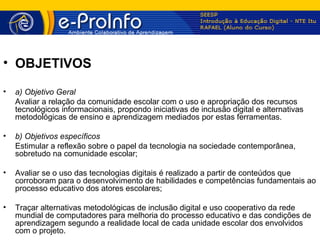 • OBJETIVOS

•   a) Objetivo Geral
    Avaliar a relação da comunidade escolar com o uso e apropriação dos recursos
    tecnológicos informacionais, propondo iniciativas de inclusão digital e alternativas
    metodológicas de ensino e aprendizagem mediados por estas ferramentas.

•   b) Objetivos específicos
    Estimular a reflexão sobre o papel da tecnologia na sociedade contemporânea,
    sobretudo na comunidade escolar;

•   Avaliar se o uso das tecnologias digitais é realizado a partir de conteúdos que
    corroboram para o desenvolvimento de habilidades e competências fundamentais ao
    processo educativo dos atores escolares;

•   Traçar alternativas metodológicas de inclusão digital e uso cooperativo da rede
    mundial de computadores para melhoria do processo educativo e das condições de
    aprendizagem segundo a realidade local de cada unidade escolar dos envolvidos
    com o projeto.
 